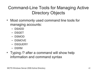 Command-Line Tools for Managing Active
          Directory Objects
• Most commonly used command line tools for
  managing accounts:
    –   DSADD
    –   DSGET
    –   DSMOD
    –   DSMOVE
    –   DSQUERY
    –   DSRM
• Typing /? after a command will show help
  information and command syntax


MCTS Windows Server 2008 Active Directory     45
 