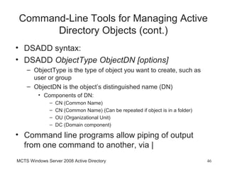 Command-Line Tools for Managing Active
       Directory Objects (cont.)
• DSADD syntax:
• DSADD ObjectType ObjectDN [options]
    – ObjectType is the type of object you want to create, such as
      user or group
    – ObjectDN is the object’s distinguished name (DN)
         • Components of DN:
               –   CN (Common Name)
               –   CN (Common Name) (Can be repeated if object is in a folder)
               –   OU (Organizational Unit)
               –   DC (Domain component)

• Command line programs allow piping of output
  from one command to another, via |
MCTS Windows Server 2008 Active Directory                                        46
 