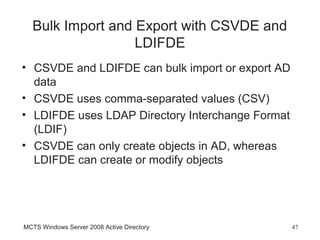 Bulk Import and Export with CSVDE and
                  LDIFDE
• CSVDE and LDIFDE can bulk import or export AD
  data
• CSVDE uses comma-separated values (CSV)
• LDIFDE uses LDAP Directory Interchange Format
  (LDIF)
• CSVDE can only create objects in AD, whereas
  LDIFDE can create or modify objects




MCTS Windows Server 2008 Active Directory         47
 