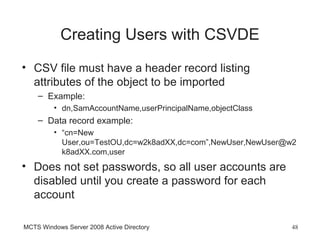 Creating Users with CSVDE
• CSV file must have a header record listing
  attributes of the object to be imported
    – Example:
         • dn,SamAccountName,userPrincipalName,objectClass
    – Data record example:
         • “cn=New
           User,ou=TestOU,dc=w2k8adXX,dc=com”,NewUser,NewUser@w2
           k8adXX.com,user
• Does not set passwords, so all user accounts are
  disabled until you create a password for each
  account

MCTS Windows Server 2008 Active Directory                     48
 