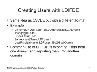 Creating Users with LDIFDE
• Same idea as CSVDE but with a different format
• Example
    – Dn: cn=LDF User1,ou=TestOU,dc=w2k8adXX,dc=com
      changetype: add
      ObjectClass: user
      SamAccountName: LDFUser1
      UserPrincipalName: LDFUser1@w2k8adXX.com
• Common use of LDIFDE is exporting users from
  one domain and importing them into another
  domain


MCTS Windows Server 2008 Active Directory             49
 