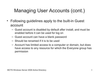 Managing User Accounts (cont.)
• Following guidelines apply to the built-in Guest
  account
    – Guest account is disabled by default after install, and must be
      enabled before it can be used for log on
    – Guest account can have a blank password
    – Should be renamed if it is to be used
    – Account has limited access to a computer or domain, but does
      have access to any resource for which the Everyone group has
      permission




MCTS Windows Server 2008 Active Directory                           5
 