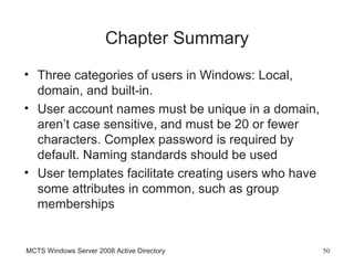 Chapter Summary
• Three categories of users in Windows: Local,
  domain, and built-in.
• User account names must be unique in a domain,
  aren’t case sensitive, and must be 20 or fewer
  characters. Complex password is required by
  default. Naming standards should be used
• User templates facilitate creating users who have
  some attributes in common, such as group
  memberships


MCTS Windows Server 2008 Active Directory             50
 