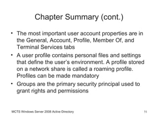 Chapter Summary (cont.)
• The most important user account properties are in
  the General, Account, Profile, Member Of, and
  Terminal Services tabs
• A user profile contains personal files and settings
  that define the user’s environment. A profile stored
  on a network share is called a roaming profile.
  Profiles can be made mandatory
• Groups are the primary security principal used to
  grant rights and permissions


MCTS Windows Server 2008 Active Directory            51
 