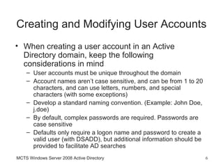 Creating and Modifying User Accounts
• When creating a user account in an Active
  Directory domain, keep the following
  considerations in mind
    – User accounts must be unique throughout the domain
    – Account names aren’t case sensitive, and can be from 1 to 20
      characters, and can use letters, numbers, and special
      characters (with some exceptions)
    – Develop a standard naming convention. (Example: John Doe,
      j.doe)
    – By default, complex passwords are required. Passwords are
      case sensitive
    – Defaults only require a logon name and password to create a
      valid user (with DSADD), but additional information should be
      provided to facilitate AD searches
MCTS Windows Server 2008 Active Directory                             6
 