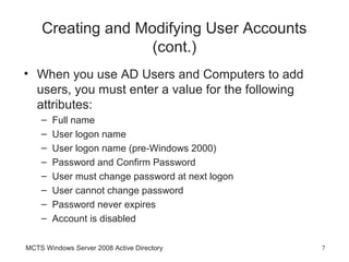 Creating and Modifying User Accounts
                   (cont.)
• When you use AD Users and Computers to add
  users, you must enter a value for the following
  attributes:
    –   Full name
    –   User logon name
    –   User logon name (pre-Windows 2000)
    –   Password and Confirm Password
    –   User must change password at next logon
    –   User cannot change password
    –   Password never expires
    –   Account is disabled

MCTS Windows Server 2008 Active Directory           7
 