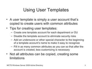 Using User Templates
• A user template is simply a user account that’s
  copied to create users with common attributes
• Tips for creating user templates:
    – Create one template account for each department or OU
    – Disable the template account to eliminate security risks
    – Add an underscore or other special character to the beginning
      of a template account’s name to make it easy to recognize
    – Fill in as many common attributes as you can so that after the
      account is created, less customizing is necessary
• Not all attributes can be copied, creating some
  limitations

MCTS Windows Server 2008 Active Directory                              8
 