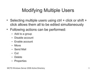 Modifying Multiple Users
• Selecting multiple users using ctrl + click or shift +
  click allows them all to be edited simultaneously
• Following actions can be performed:
    –   Add to a group
    –   Disable account
    –   Enable account
    –   Move
    –   Send Mail
    –   Cut
    –   Delete
    –   Properties

MCTS Windows Server 2008 Active Directory                  9
 