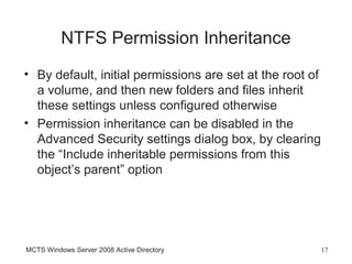 NTFS Permission Inheritance
• By default, initial permissions are set at the root of
  a volume, and then new folders and files inherit
  these settings unless configured otherwise
• Permission inheritance can be disabled in the
  Advanced Security settings dialog box, by clearing
  the “Include inheritable permissions from this
  object’s parent” option




MCTS Windows Server 2008 Active Directory                  17
 
