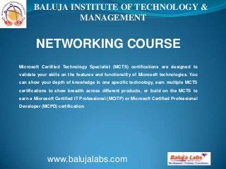 NETWORKING COURSE
www.balujalabs.com
BALUJA INSTITUTE OF TECHNOLOGY &
MANAGEMENT
Microsoft Certified Technology Specialist (MCTS) certifications are designed to
validate your skills on the features and functionality of Microsoft technologies. You
can show your depth of knowledge in one specific technology, earn multiple MCTS
certifications to show breadth across different products, or build on the MCTS to
earn a Microsoft Certified IT Professional (MCITP) or Microsoft Certified Professional
Developer (MCPD) certification.
 
