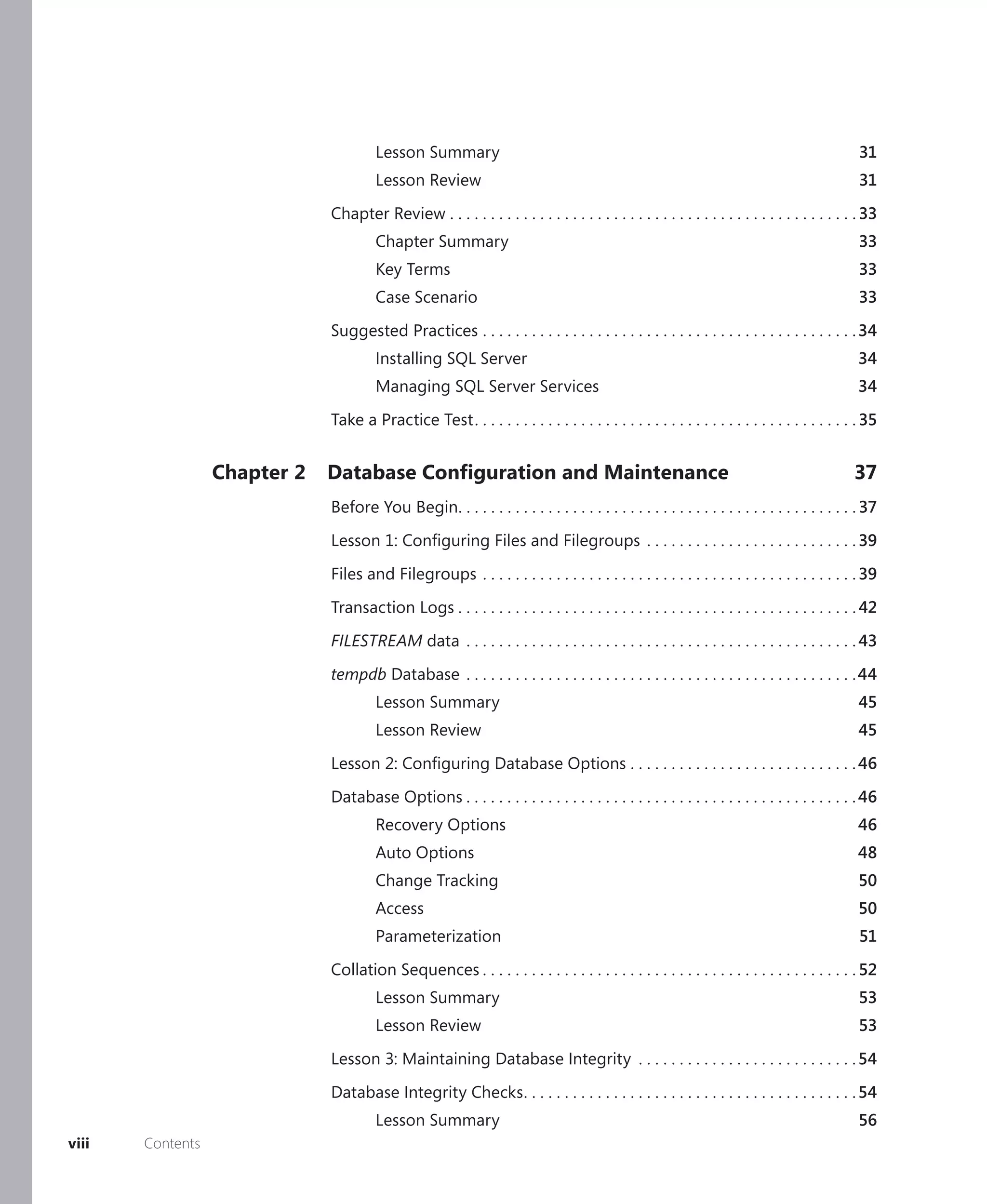 Lesson Summary                                                                                          31
                                       Lesson Review                                                                                           31

                              Chapter Review . . . . . . . . . . . . . . . . . . . . . . . . . . . . . . . . . . . . . . . . . . . . . . . . . . 33
                                       Chapter Summary                                                                                         33
                                       Key Terms                                                                                               33
                                       Case Scenario                                                                                           33

                              Suggested Practices . . . . . . . . . . . . . . . . . . . . . . . . . . . . . . . . . . . . . . . . . . . . . . 34
                                       Installing SQL Server                                                                                  34
                                       Managing SQL Server Services                                                                           34

                              Take a Practice Test . . . . . . . . . . . . . . . . . . . . . . . . . . . . . . . . . . . . . . . . . . . . . . . 35


                  Chapter 2   Database Conﬁguration and Maintenance                                                                           37
                              Before You Begin. . . . . . . . . . . . . . . . . . . . . . . . . . . . . . . . . . . . . . . . . . . . . . . . . 37

                              Lesson 1: Conﬁguring Files and Filegroups . . . . . . . . . . . . . . . . . . . . . . . . . . 39

                              Files and Filegroups . . . . . . . . . . . . . . . . . . . . . . . . . . . . . . . . . . . . . . . . . . . . . . 39

                              Transaction Logs . . . . . . . . . . . . . . . . . . . . . . . . . . . . . . . . . . . . . . . . . . . . . . . . . 42

                              FILESTREAM data . . . . . . . . . . . . . . . . . . . . . . . . . . . . . . . . . . . . . . . . . . . . . . . . 43

                              tempdb Database . . . . . . . . . . . . . . . . . . . . . . . . . . . . . . . . . . . . . . . . . . . . . . . . 44
                                       Lesson Summary                                                                                          45
                                       Lesson Review                                                                                           45

                              Lesson 2: Conﬁguring Database Options . . . . . . . . . . . . . . . . . . . . . . . . . . . . 46

                              Database Options . . . . . . . . . . . . . . . . . . . . . . . . . . . . . . . . . . . . . . . . . . . . . . . . 46
                                       Recovery Options                                                                                       46
                                       Auto Options                                                                                           48
                                       Change Tracking                                                                                         50
                                       Access                                                                                                  50
                                       Parameterization                                                                                        51

                              Collation Sequences . . . . . . . . . . . . . . . . . . . . . . . . . . . . . . . . . . . . . . . . . . . . . . 52
                                       Lesson Summary                                                                                          53
                                       Lesson Review                                                                                           53

                              Lesson 3: Maintaining Database Integrity . . . . . . . . . . . . . . . . . . . . . . . . . . . 54

                              Database Integrity Checks . . . . . . . . . . . . . . . . . . . . . . . . . . . . . . . . . . . . . . . . . 54
                                       Lesson Summary                                                                                          56
viii   Contents
 