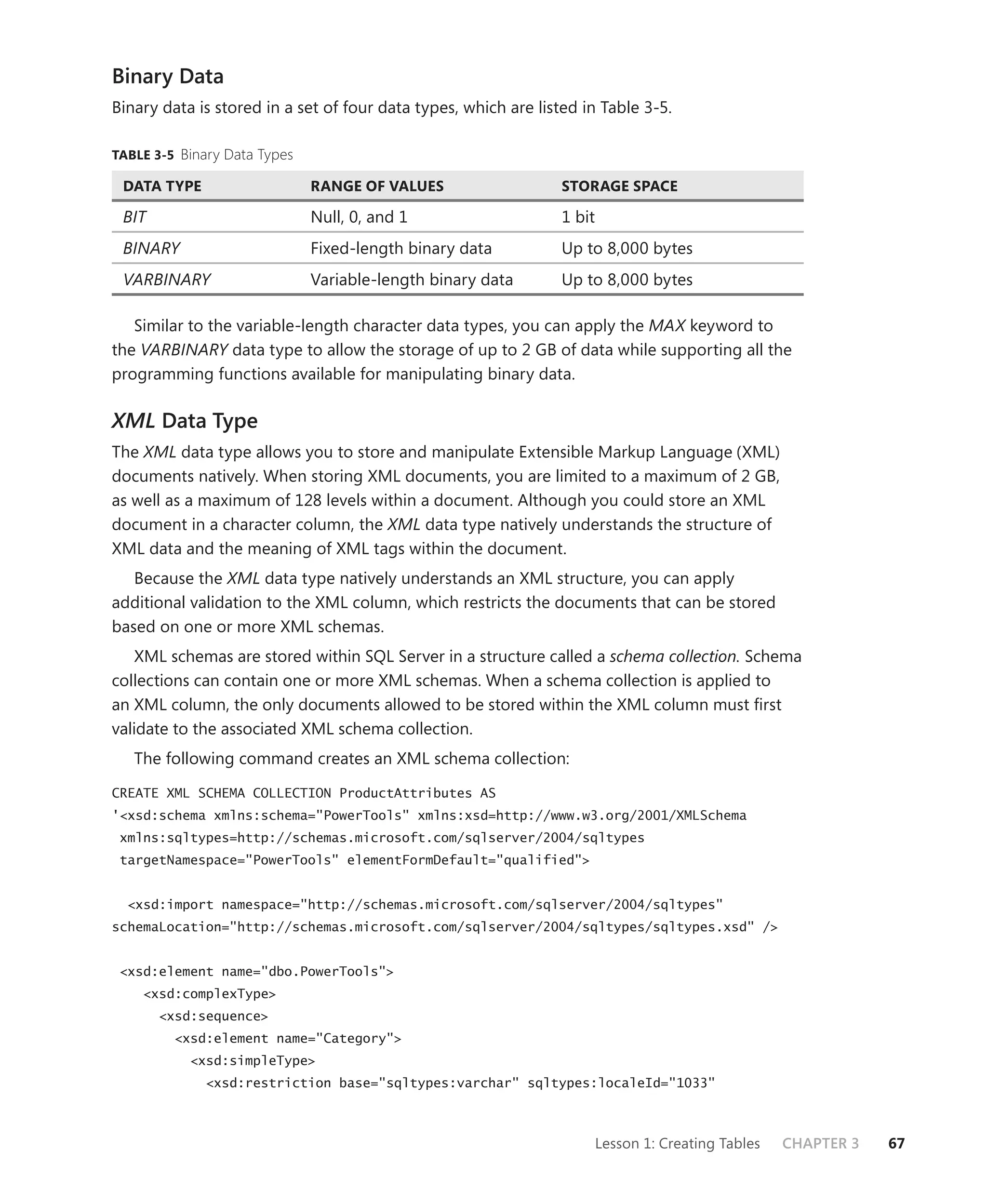 Binary Data
Binary data is stored in a set of four data types, which are listed in Table 3-5.

TABLE 3-5 Binary Data Types

 DATA TYPE                    RANGE OF VALUES                    STORAGE SPACE

 BIT                          Null, 0, and 1                     1 bit
 BINARY                       Fixed-length binary data           Up to 8,000 bytes
 VARBINARY                    Variable-length binary data        Up to 8,000 bytes

   Similar to the variable-length character data types, you can apply the MAX keyword to
the VARBINARY data type to allow the storage of up to 2 GB of data while supporting all the
programming functions available for manipulating binary data.

XML Data Type
The XML data type allows you to store and manipulate Extensible Markup Language (XML)
documents natively. When storing XML documents, you are limited to a maximum of 2 GB,
as well as a maximum of 128 levels within a document. Although you could store an XML
document in a character column, the XML data type natively understands the structure of
XML data and the meaning of XML tags within the document.
   Because the XML data type natively understands an XML structure, you can apply
additional validation to the XML column, which restricts the documents that can be stored
based on one or more XML schemas.
    XML schemas are stored within SQL Server in a structure called a schema collection. Schema
collections can contain one or more XML schemas. When a schema collection is applied to
an XML column, the only documents allowed to be stored within the XML column must ﬁrst
validate to the associated XML schema collection.
   The following command creates an XML schema collection:

CREATE XML SCHEMA COLLECTION ProductAttributes AS
'<xsd:schema xmlns:schema="PowerTools" xmlns:xsd=http://www.w3.org/2001/XMLSchema
 xmlns:sqltypes=http://schemas.microsoft.com/sqlserver/2004/sqltypes
 targetNamespace="PowerTools" elementFormDefault="qualified">


  <xsd:import namespace="http://schemas.microsoft.com/sqlserver/2004/sqltypes"
schemaLocation="http://schemas.microsoft.com/sqlserver/2004/sqltypes/sqltypes.xsd" />


 <xsd:element name="dbo.PowerTools">
    <xsd:complexType>
       <xsd:sequence>
         <xsd:element name="Category">
           <xsd:simpleType>
              <xsd:restriction base="sqltypes:varchar" sqltypes:localeId="1033"



                                                                         Lesson 1: Creating Tables   CHAPTER 3   67
 