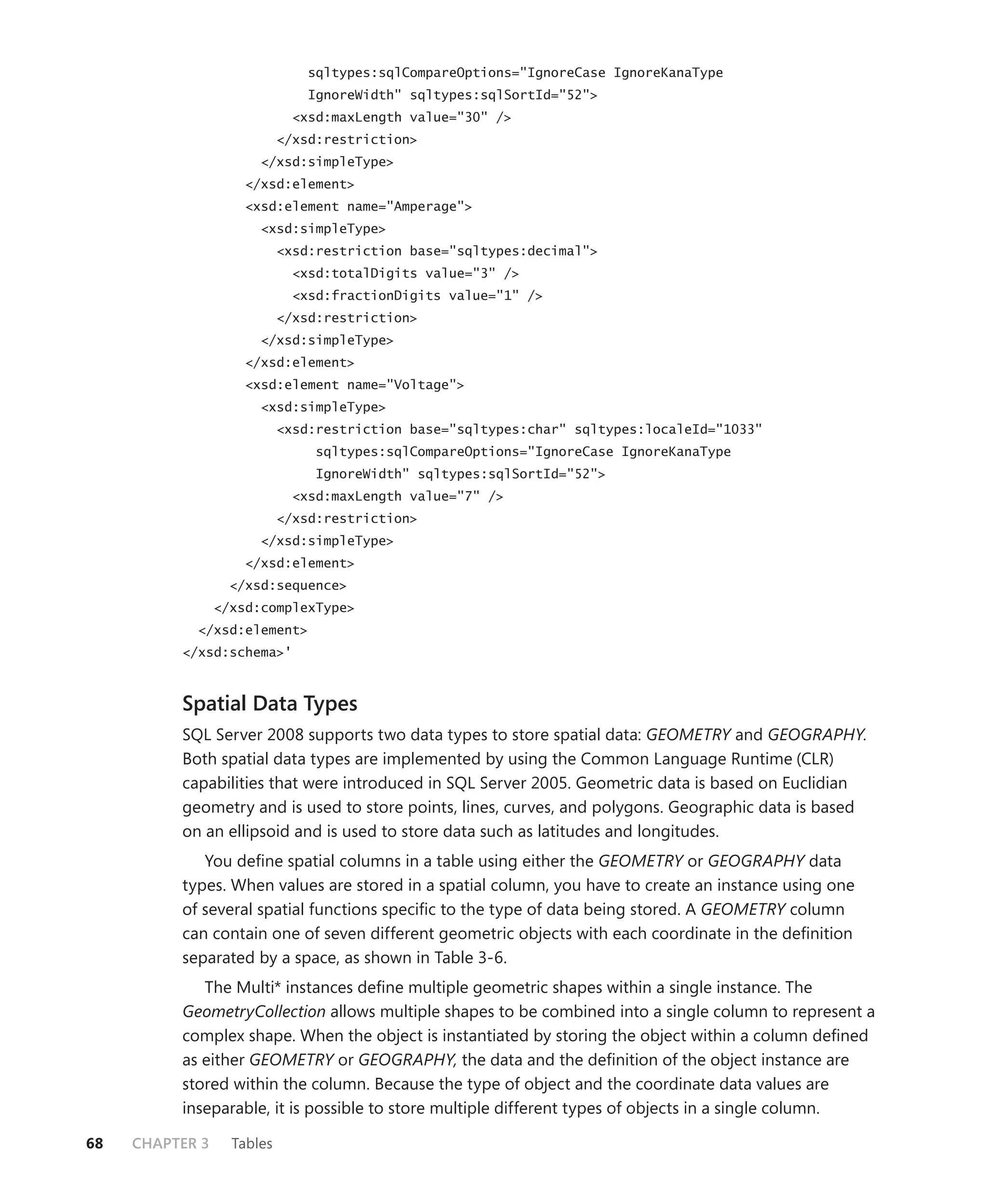 sqltypes:sqlCompareOptions="IgnoreCase IgnoreKanaType
                                IgnoreWidth" sqltypes:sqlSortId="52">
                              <xsd:maxLength value="30" />
                            </xsd:restriction>
                       </xsd:simpleType>
                     </xsd:element>
                     <xsd:element name="Amperage">
                       <xsd:simpleType>
                            <xsd:restriction base="sqltypes:decimal">
                              <xsd:totalDigits value="3" />
                              <xsd:fractionDigits value="1" />
                            </xsd:restriction>
                       </xsd:simpleType>
                     </xsd:element>
                     <xsd:element name="Voltage">
                       <xsd:simpleType>
                            <xsd:restriction base="sqltypes:char" sqltypes:localeId="1033"
                                 sqltypes:sqlCompareOptions="IgnoreCase IgnoreKanaType
                                 IgnoreWidth" sqltypes:sqlSortId="52">
                              <xsd:maxLength value="7" />
                            </xsd:restriction>
                       </xsd:simpleType>
                     </xsd:element>
                   </xsd:sequence>
                 </xsd:complexType>
            </xsd:element>
          </xsd:schema>'



          Spatial Data Types
          SQL Server 2008 supports two data types to store spatial data: GEOMETRY and GEOGRAPHY.
          Both spatial data types are implemented by using the Common Language Runtime (CLR)
          capabilities that were introduced in SQL Server 2005. Geometric data is based on Euclidian
          geometry and is used to store points, lines, curves, and polygons. Geographic data is based
          on an ellipsoid and is used to store data such as latitudes and longitudes.
             You deﬁne spatial columns in a table using either the GEOMETRY or GEOGRAPHY data
          types. When values are stored in a spatial column, you have to create an instance using one
          of several spatial functions speciﬁc to the type of data being stored. A GEOMETRY column
          can contain one of seven different geometric objects with each coordinate in the deﬁnition
          separated by a space, as shown in Table 3-6.
             The Multi* instances deﬁne multiple geometric shapes within a single instance. The
          GeometryCollection allows multiple shapes to be combined into a single column to represent a
          complex shape. When the object is instantiated by storing the object within a column deﬁned
          as either GEOMETRY or GEOGRAPHY, the data and the deﬁnition of the object instance are
          stored within the column. Because the type of object and the coordinate data values are
          inseparable, it is possible to store multiple different types of objects in a single column.

68   CHAPTER 3     Tables
 
