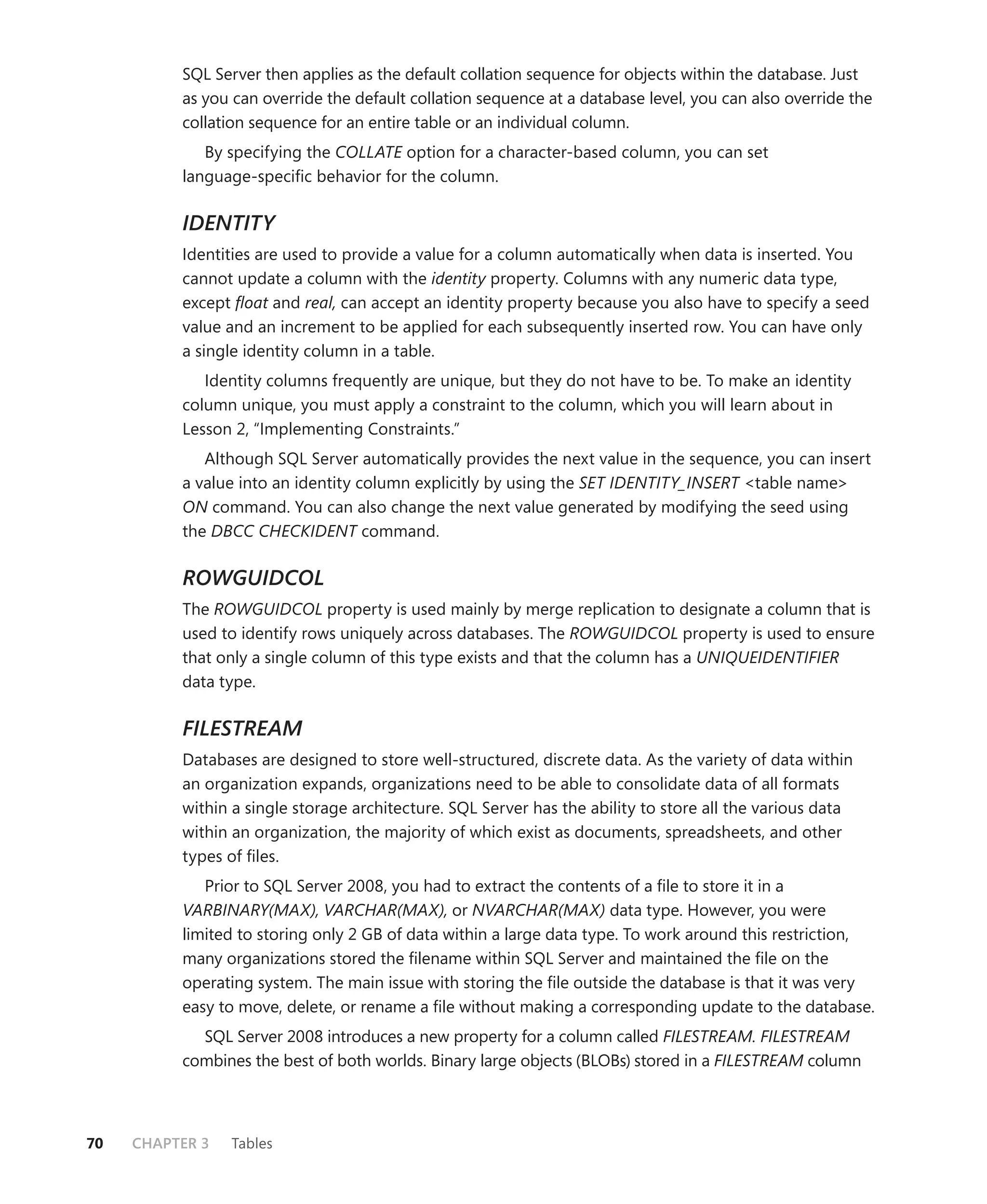 SQL Server then applies as the default collation sequence for objects within the database. Just
          as you can override the default collation sequence at a database level, you can also override the
          collation sequence for an entire table or an individual column.
             By specifying the COLLATE option for a character-based column, you can set
          language-speciﬁc behavior for the column.

          IDENTITY
          Identities are used to provide a value for a column automatically when data is inserted. You
          cannot update a column with the identity property. Columns with any numeric data type,
          except ﬂoat and real, can accept an identity property because you also have to specify a seed
          value and an increment to be applied for each subsequently inserted row. You can have only
          a single identity column in a table.
             Identity columns frequently are unique, but they do not have to be. To make an identity
          column unique, you must apply a constraint to the column, which you will learn about in
          Lesson 2, “Implementing Constraints.”
             Although SQL Server automatically provides the next value in the sequence, you can insert
          a value into an identity column explicitly by using the SET IDENTITY_INSERT <table name>
          ON command. You can also change the next value generated by modifying the seed using
          the DBCC CHECKIDENT command.

          ROWGUIDCOL
          The ROWGUIDCOL property is used mainly by merge replication to designate a column that is
          used to identify rows uniquely across databases. The ROWGUIDCOL property is used to ensure
          that only a single column of this type exists and that the column has a UNIQUEIDENTIFIER
          data type.

          FILESTREAM
          Databases are designed to store well-structured, discrete data. As the variety of data within
          an organization expands, organizations need to be able to consolidate data of all formats
          within a single storage architecture. SQL Server has the ability to store all the various data
          within an organization, the majority of which exist as documents, spreadsheets, and other
          types of ﬁles.
             Prior to SQL Server 2008, you had to extract the contents of a ﬁle to store it in a
          VARBINARY(MAX), VARCHAR(MAX), or NVARCHAR(MAX) data type. However, you were
          limited to storing only 2 GB of data within a large data type. To work around this restriction,
          many organizations stored the ﬁlename within SQL Server and maintained the ﬁle on the
          operating system. The main issue with storing the ﬁle outside the database is that it was very
          easy to move, delete, or rename a ﬁle without making a corresponding update to the database.
            SQL Server 2008 introduces a new property for a column called FILESTREAM. FILESTREAM
          combines the best of both worlds. Binary large objects (BLOBs) stored in a FILESTREAM column



70   CHAPTER 3   Tables
 