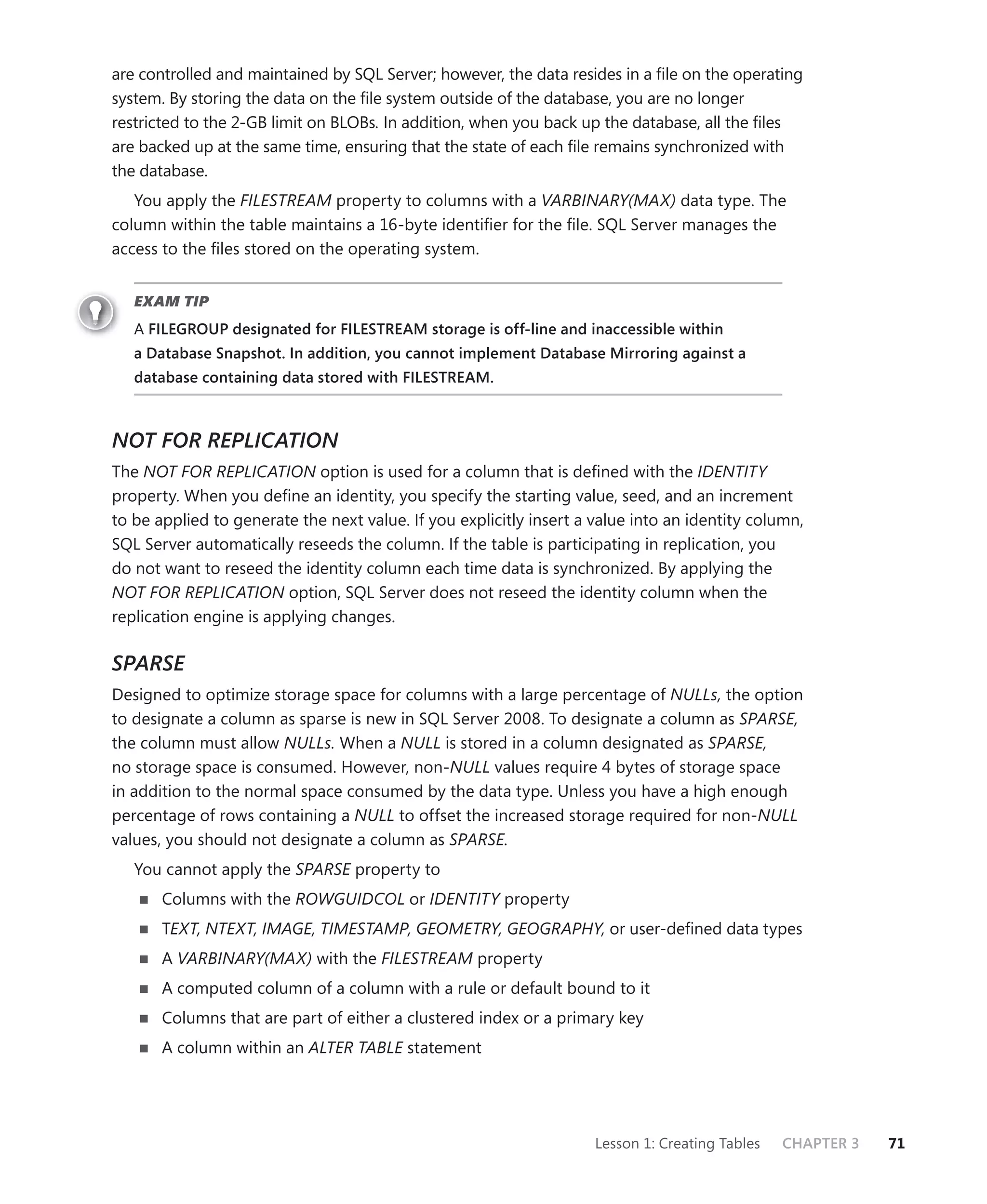 are controlled and maintained by SQL Server; however, the data resides in a ﬁle on the operating
system. By storing the data on the ﬁle system outside of the database, you are no longer
restricted to the 2-GB limit on BLOBs. In addition, when you back up the database, all the ﬁles
are backed up at the same time, ensuring that the state of each ﬁle remains synchronized with
the database.
   You apply the FILESTREAM property to columns with a VARBINARY(MAX) data type. The
column within the table maintains a 16-byte identiﬁer for the ﬁle. SQL Server manages the
access to the ﬁles stored on the operating system.


   EXAM TIP
   A FILEGROUP designated for FILESTREAM storage is off-line and inaccessible within
   a Database Snapshot. In addition, you cannot implement Database Mirroring against a
   database containing data stored with FILESTREAM.



NOT FOR REPLICATION
The NOT FOR REPLICATION option is used for a column that is deﬁned with the IDENTITY
property. When you deﬁne an identity, you specify the starting value, seed, and an increment
to be applied to generate the next value. If you explicitly insert a value into an identity column,
SQL Server automatically reseeds the column. If the table is participating in replication, you
do not want to reseed the identity column each time data is synchronized. By applying the
NOT FOR REPLICATION option, SQL Server does not reseed the identity column when the
replication engine is applying changes.

SPARSE
Designed to optimize storage space for columns with a large percentage of NULLs, the option
to designate a column as sparse is new in SQL Server 2008. To designate a column as SPARSE,
the column must allow NULLs. When a NULL is stored in a column designated as SPARSE,
no storage space is consumed. However, non-NULL values require 4 bytes of storage space
in addition to the normal space consumed by the data type. Unless you have a high enough
percentage of rows containing a NULL to offset the increased storage required for non-NULL
values, you should not designate a column as SPARSE.
   You cannot apply the SPARSE property to
       Columns with the ROWGUIDCOL or IDENTITY property
       TEXT, NTEXT, IMAGE, TIMESTAMP, GEOMETRY, GEOGRAPHY, or user-deﬁned data types
       A VARBINARY(MAX) with the FILESTREAM property
       A computed column of a column with a rule or default bound to it
       Columns that are part of either a clustered index or a primary key
       A column within an ALTER TABLE statement




                                                                     Lesson 1: Creating Tables   CHAPTER 3   71
 