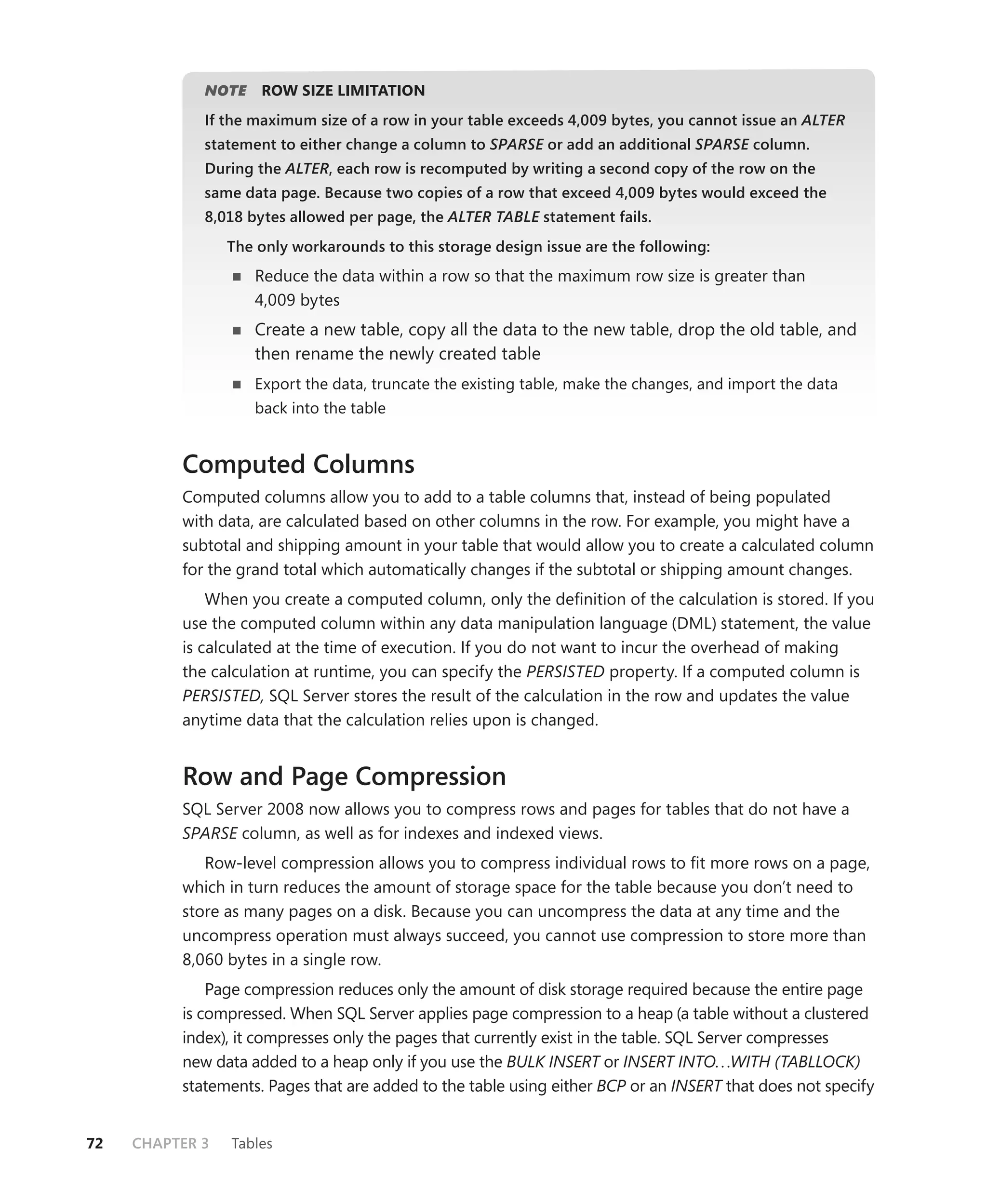 NOTE
                E    ROW SIZE LIMITATION
             If the maximum size of a row in your table exceeds 4,009 bytes, you cannot issue an ALTER
             statement to either change a column to SPARSE or add an additional SPARSE column.
                                                         E                           E
             During the ALTER, each row is recomputed by writing a second copy of the row on the
             same data page. Because two copies of a row that exceed 4,009 bytes would exceed the
             8,018 bytes allowed per page, the ALTER TABLE statement fails.
                                                         E
                 The only workarounds to this storage design issue are the following:
                    Reduce the data within a row so that the maximum row size is greater than
                    4,009 bytes
                    Create a new table, copy all the data to the new table, drop the old table, and
                    then rename the newly created table
                    Export the data, truncate the existing table, make the changes, and import the data
                    back into the table


          Computed Columns
          Computed columns allow you to add to a table columns that, instead of being populated
          with data, are calculated based on other columns in the row. For example, you might have a
          subtotal and shipping amount in your table that would allow you to create a calculated column
          for the grand total which automatically changes if the subtotal or shipping amount changes.
              When you create a computed column, only the deﬁnition of the calculation is stored. If you
          use the computed column within any data manipulation language (DML) statement, the value
          is calculated at the time of execution. If you do not want to incur the overhead of making
          the calculation at runtime, you can specify the PERSISTED property. If a computed column is
          PERSISTED, SQL Server stores the result of the calculation in the row and updates the value
          anytime data that the calculation relies upon is changed.


          Row and Page Compression
          SQL Server 2008 now allows you to compress rows and pages for tables that do not have a
          SPARSE column, as well as for indexes and indexed views.
             Row-level compression allows you to compress individual rows to ﬁt more rows on a page,
          which in turn reduces the amount of storage space for the table because you don’t need to
          store as many pages on a disk. Because you can uncompress the data at any time and the
          uncompress operation must always succeed, you cannot use compression to store more than
          8,060 bytes in a single row.
              Page compression reduces only the amount of disk storage required because the entire page
          is compressed. When SQL Server applies page compression to a heap (a table without a clustered
          index), it compresses only the pages that currently exist in the table. SQL Server compresses
          new data added to a heap only if you use the BULK INSERT or INSERT INTO. . .WITH (TABLLOCK)
          statements. Pages that are added to the table using either BCP or an INSERT that does not specify


72   CHAPTER 3   Tables
 