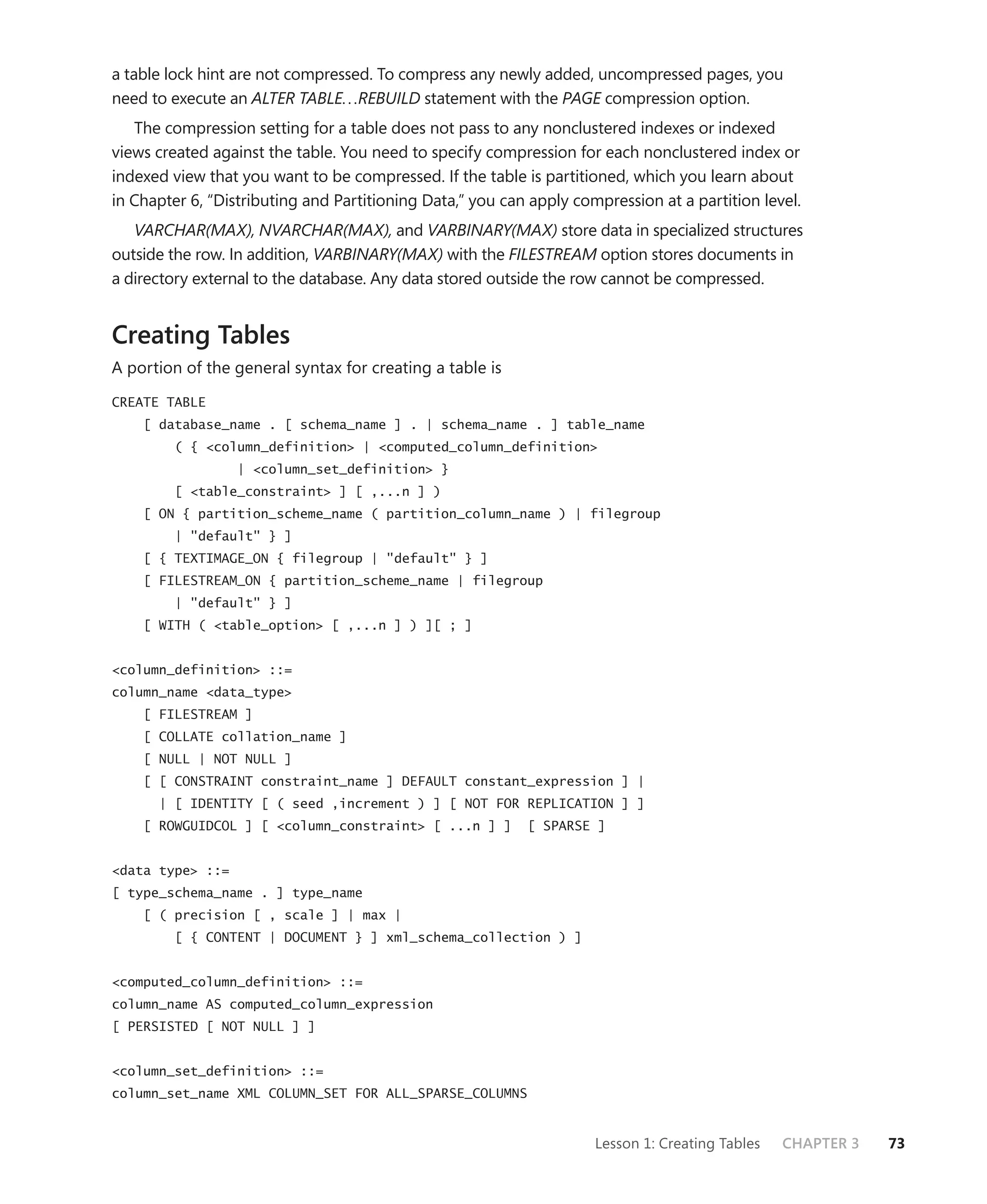 a table lock hint are not compressed. To compress any newly added, uncompressed pages, you
need to execute an ALTER TABLE. . .REBUILD statement with the PAGE compression option.
   The compression setting for a table does not pass to any nonclustered indexes or indexed
views created against the table. You need to specify compression for each nonclustered index or
indexed view that you want to be compressed. If the table is partitioned, which you learn about
in Chapter 6, “Distributing and Partitioning Data,” you can apply compression at a partition level.
   VARCHAR(MAX), NVARCHAR(MAX), and VARBINARY(MAX) store data in specialized structures
outside the row. In addition, VARBINARY(MAX) with the FILESTREAM option stores documents in
a directory external to the database. Any data stored outside the row cannot be compressed.


Creating Tables
A portion of the general syntax for creating a table is

CREATE TABLE
    [ database_name . [ schema_name ] . | schema_name . ] table_name
         ( { <column_definition> | <computed_column_definition>
                  | <column_set_definition> }
         [ <table_constraint> ] [ ,...n ] )
    [ ON { partition_scheme_name ( partition_column_name ) | filegroup
         | "default" } ]
    [ { TEXTIMAGE_ON { filegroup | "default" } ]
    [ FILESTREAM_ON { partition_scheme_name | filegroup
         | "default" } ]
    [ WITH ( <table_option> [ ,...n ] ) ][ ; ]


<column_definition> ::=
column_name <data_type>
    [ FILESTREAM ]
    [ COLLATE collation_name ]
    [ NULL | NOT NULL ]
    [ [ CONSTRAINT constraint_name ] DEFAULT constant_expression ] |
      | [ IDENTITY [ ( seed ,increment ) ] [ NOT FOR REPLICATION ] ]
    [ ROWGUIDCOL ] [ <column_constraint> [ ...n ] ]        [ SPARSE ]


<data type> ::=
[ type_schema_name . ] type_name
    [ ( precision [ , scale ] | max |
         [ { CONTENT | DOCUMENT } ] xml_schema_collection ) ]


<computed_column_definition> ::=
column_name AS computed_column_expression
[ PERSISTED [ NOT NULL ] ]


<column_set_definition> ::=
column_set_name XML COLUMN_SET FOR ALL_SPARSE_COLUMNS


                                                                     Lesson 1: Creating Tables   CHAPTER 3   73
 