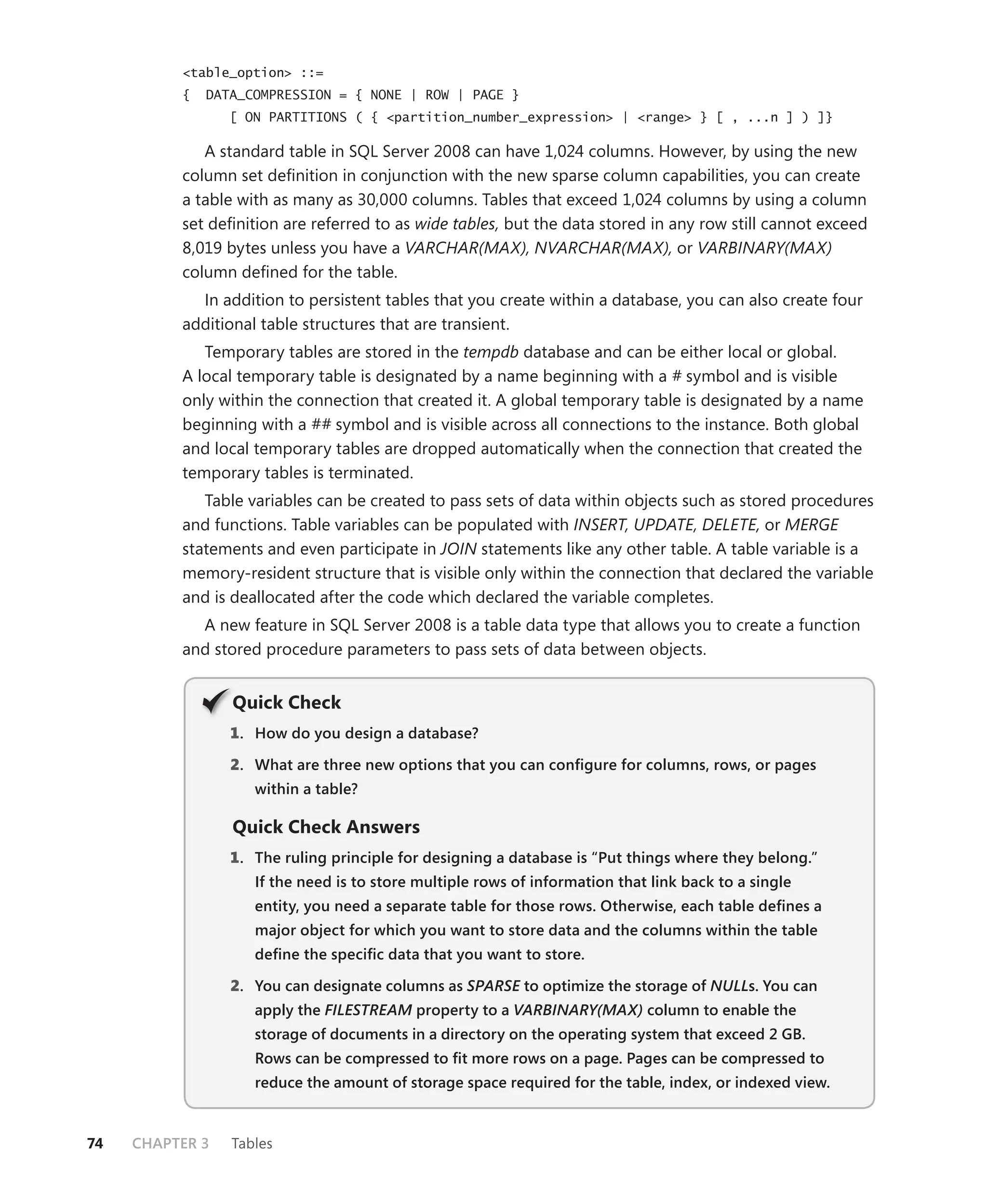 <table_option> ::=
          {   DATA_COMPRESSION = { NONE | ROW | PAGE }
                 [ ON PARTITIONS ( { <partition_number_expression> | <range> } [ , ...n ] ) ]}

             A standard table in SQL Server 2008 can have 1,024 columns. However, by using the new
          column set deﬁnition in conjunction with the new sparse column capabilities, you can create
          a table with as many as 30,000 columns. Tables that exceed 1,024 columns by using a column
          set deﬁnition are referred to as wide tables, but the data stored in any row still cannot exceed
          8,019 bytes unless you have a VARCHAR(MAX), NVARCHAR(MAX), or VARBINARY(MAX)
          column deﬁned for the table.
            In addition to persistent tables that you create within a database, you can also create four
          additional table structures that are transient.
             Temporary tables are stored in the tempdb database and can be either local or global.
          A local temporary table is designated by a name beginning with a # symbol and is visible
          only within the connection that created it. A global temporary table is designated by a name
          beginning with a ## symbol and is visible across all connections to the instance. Both global
          and local temporary tables are dropped automatically when the connection that created the
          temporary tables is terminated.
             Table variables can be created to pass sets of data within objects such as stored procedures
          and functions. Table variables can be populated with INSERT, UPDATE, DELETE, or MERGE
          statements and even participate in JOIN statements like any other table. A table variable is a
          memory-resident structure that is visible only within the connection that declared the variable
          and is deallocated after the code which declared the variable completes.
            A new feature in SQL Server 2008 is a table data type that allows you to create a function
          and stored procedure parameters to pass sets of data between objects.


                 Q
                 Quick Check
                 1 . How do you design a database?

                 2. What are three new options that you can conﬁgure for columns, rows, or pages
                    within a table?

                 Quick Check Answers
                 1 . The ruling principle for designing a database is “Put things where they belong.”
                    If the need is to store multiple rows of information that link back to a single
                    entity, you need a separate table for those rows. Otherwise, each table deﬁnes a
                    major object for which you want to store data and the columns within the table
                    deﬁne the speciﬁc data that you want to store.

                 2. You can designate columns as SPARSE to optimize the storage of NULLs. You can
                    apply the FILESTREAM property to a VARBINARY(MAX) column to enable the
                                       M
                    storage of documents in a directory on the operating system that exceed 2 GB.
                    Rows can be compressed to ﬁt more rows on a page. Pages can be compressed to
                    reduce the amount of storage space required for the table, index, or indexed view.


74   CHAPTER 3   Tables
 
