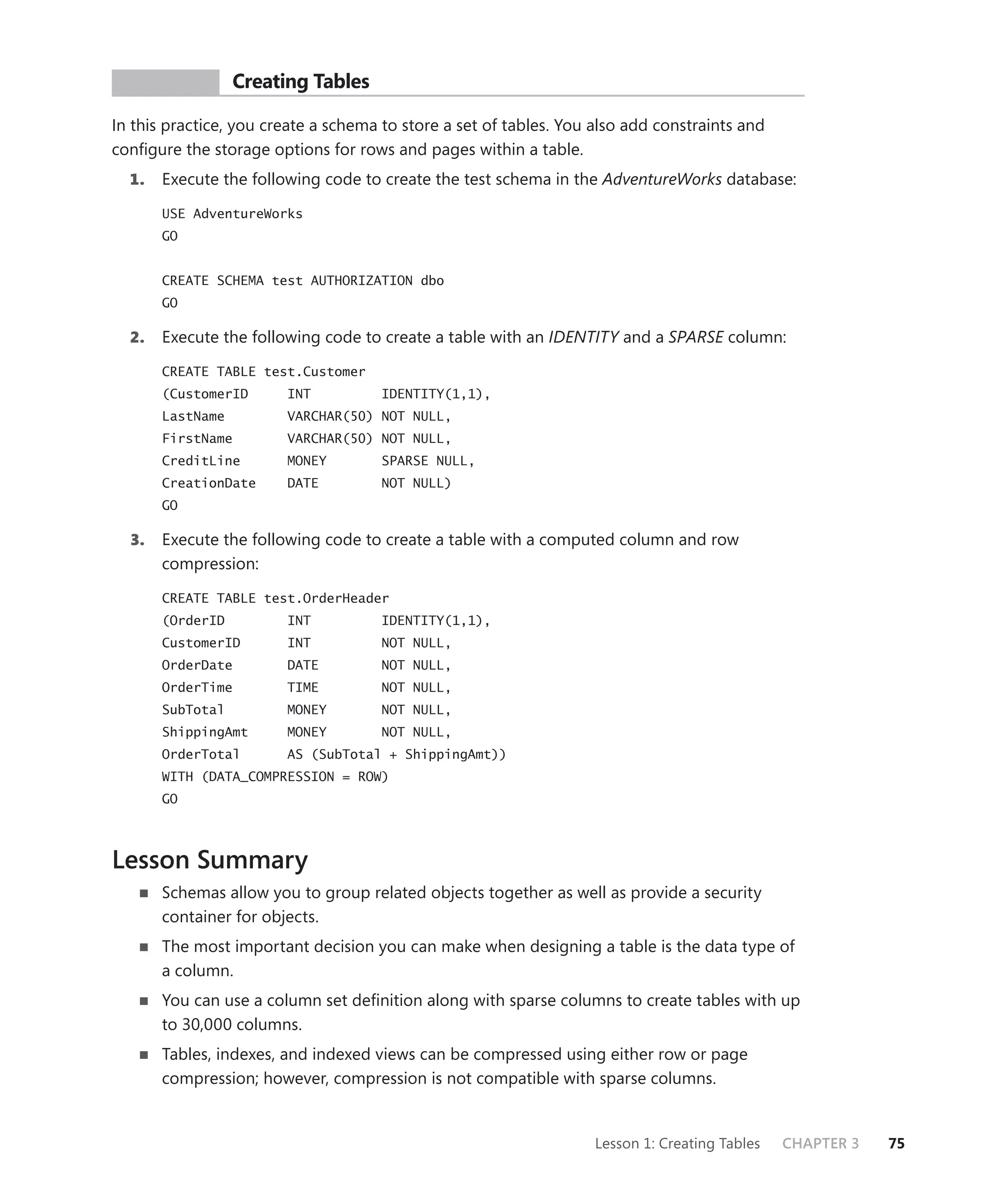 PR ACTICE         Creating Tables

In this practice, you create a schema to store a set of tables. You also add constraints and
conﬁgure the storage options for rows and pages within a table.
  1.   Execute the following code to create the test schema in the AdventureWorks database:

       USE AdventureWorks
       GO


       CREATE SCHEMA test AUTHORIZATION dbo
       GO

  2.   Execute the following code to create a table with an IDENTITY and a SPARSE column:

       CREATE TABLE test.Customer
       (CustomerID       INT         IDENTITY(1,1),
       LastName          VARCHAR(50) NOT NULL,
       FirstName         VARCHAR(50) NOT NULL,
       CreditLine        MONEY       SPARSE NULL,
       CreationDate      DATE        NOT NULL)
       GO

  3.   Execute the following code to create a table with a computed column and row
       compression:

       CREATE TABLE test.OrderHeader
       (OrderID          INT         IDENTITY(1,1),
       CustomerID        INT         NOT NULL,
       OrderDate         DATE        NOT NULL,
       OrderTime         TIME        NOT NULL,
       SubTotal          MONEY       NOT NULL,
       ShippingAmt       MONEY       NOT NULL,
       OrderTotal        AS (SubTotal + ShippingAmt))
       WITH (DATA_COMPRESSION = ROW)
       GO



Lesson Summary
       Schemas allow you to group related objects together as well as provide a security
       container for objects.
       The most important decision you can make when designing a table is the data type of
       a column.
       You can use a column set deﬁnition along with sparse columns to create tables with up
       to 30,000 columns.
       Tables, indexes, and indexed views can be compressed using either row or page
       compression; however, compression is not compatible with sparse columns.


                                                                    Lesson 1: Creating Tables   CHAPTER 3   75
 