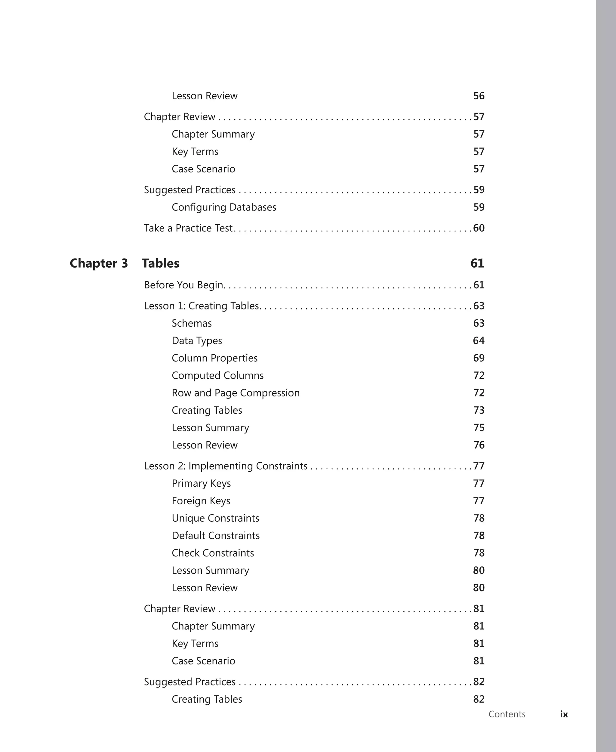 Lesson Review                                                                                           56

            Chapter Review . . . . . . . . . . . . . . . . . . . . . . . . . . . . . . . . . . . . . . . . . . . . . . . . . . 57
                     Chapter Summary                                                                                         57
                     Key Terms                                                                                               57
                     Case Scenario                                                                                           57

            Suggested Practices . . . . . . . . . . . . . . . . . . . . . . . . . . . . . . . . . . . . . . . . . . . . . . 59
                     Conﬁguring Databases                                                                                    59

            Take a Practice Test . . . . . . . . . . . . . . . . . . . . . . . . . . . . . . . . . . . . . . . . . . . . . . . 60


Chapter 3   Tables                                                                                                          61
            Before You Begin. . . . . . . . . . . . . . . . . . . . . . . . . . . . . . . . . . . . . . . . . . . . . . . . . 61

            Lesson 1: Creating Tables . . . . . . . . . . . . . . . . . . . . . . . . . . . . . . . . . . . . . . . . . . 63
                     Schemas                                                                                                 63
                     Data Types                                                                                             64
                     Column Properties                                                                                       69
                     Computed Columns                                                                                        72
                     Row and Page Compression                                                                                72
                     Creating Tables                                                                                         73
                     Lesson Summary                                                                                          75
                     Lesson Review                                                                                           76

            Lesson 2: Implementing Constraints . . . . . . . . . . . . . . . . . . . . . . . . . . . . . . . . 77
                     Primary Keys                                                                                           77
                     Foreign Keys                                                                                           77
                     Unique Constraints                                                                                      78
                     Default Constraints                                                                                     78
                     Check Constraints                                                                                       78
                     Lesson Summary                                                                                         80
                     Lesson Review                                                                                          80

            Chapter Review . . . . . . . . . . . . . . . . . . . . . . . . . . . . . . . . . . . . . . . . . . . . . . . . . . 81
                     Chapter Summary                                                                                         81
                     Key Terms                                                                                               81
                     Case Scenario                                                                                           81

            Suggested Practices . . . . . . . . . . . . . . . . . . . . . . . . . . . . . . . . . . . . . . . . . . . . . . 82
                     Creating Tables                                                                                         82
                                                                                                                                    Contents   ix
 