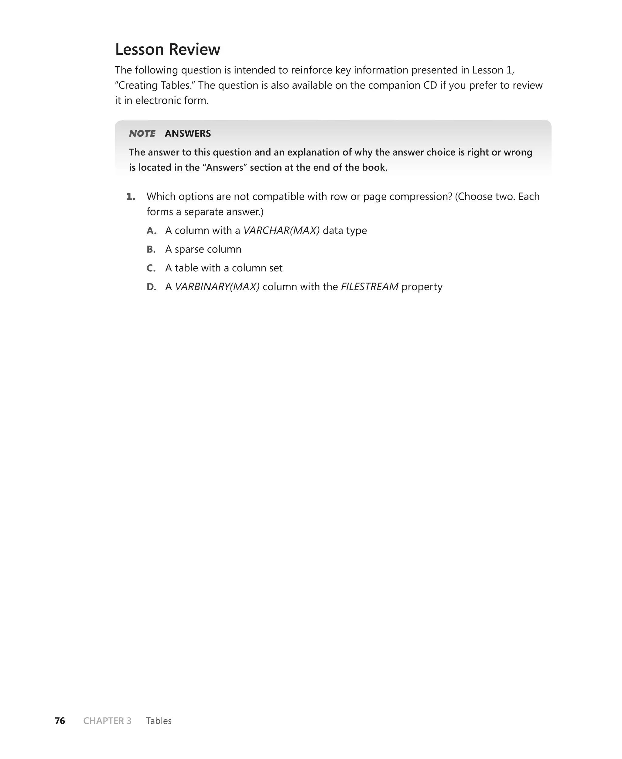 Lesson Review
          The following question is intended to reinforce key information presented in Lesson 1,
          “Creating Tables.” The question is also available on the companion CD if you prefer to review
          it in electronic form.


             NOTE
                E    ANSWERS
             The answer to this question and an explanation of why the answer choice is right or wrong
             is located in the “Answers” section at the end of the book.


            1.   Which options are not compatible with row or page compression? (Choose two. Each
                 forms a separate answer.)
                 A. A column with a VARCHAR(MAX) data type
                 B. A sparse column
                 C. A table with a column set
                 D. A VARBINARY(MAX) column with the FILESTREAM property




76   CHAPTER 3   Tables
 