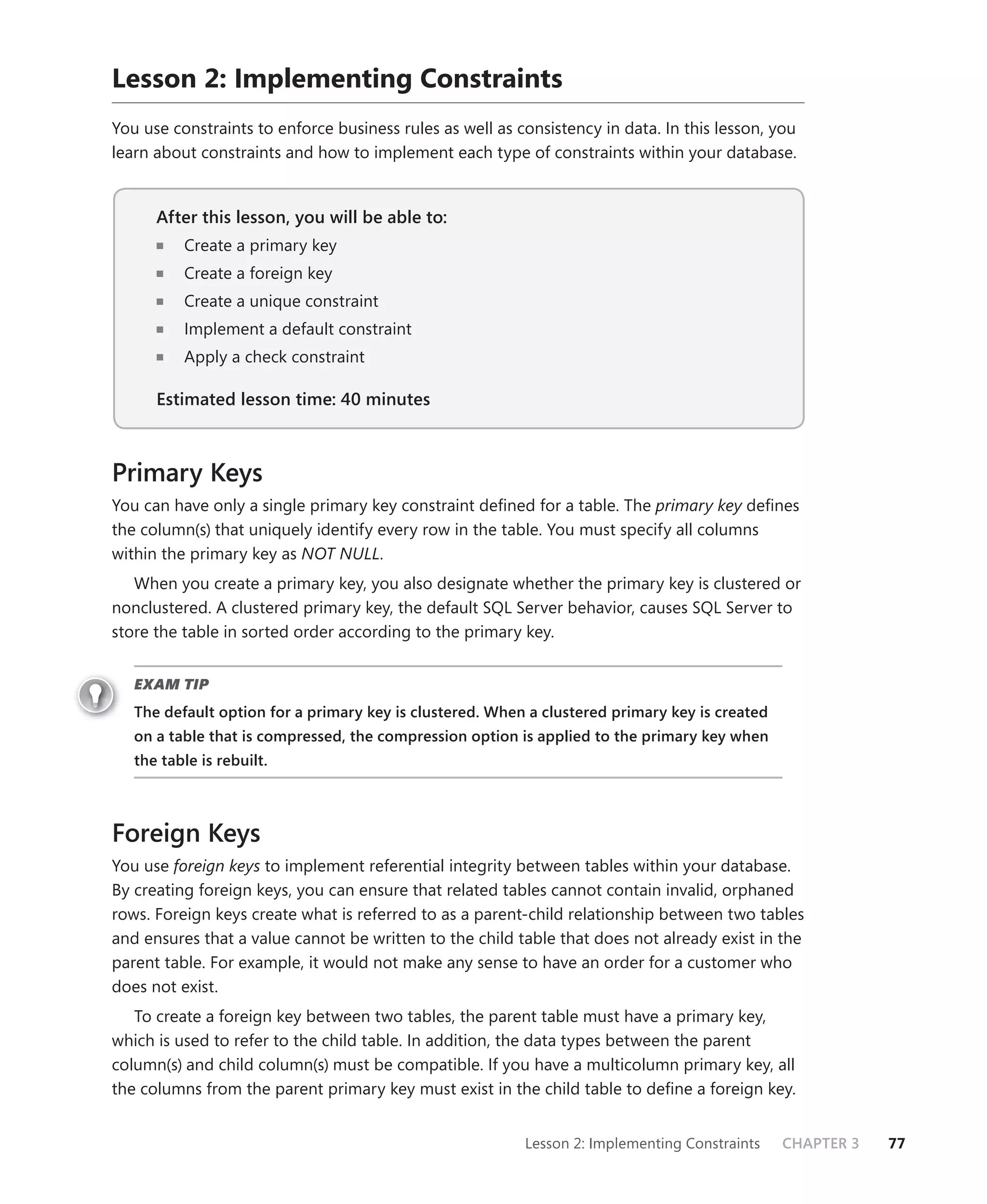 Lesson 2: Implementing Constraints
You use constraints to enforce business rules as well as consistency in data. In this lesson, you
learn about constraints and how to implement each type of constraints within your database.


      After this lesson, you will be able to:
          Create a primary key
          Create a foreign key
          Create a unique constraint
          Implement a default constraint
          Apply a check constraint

      Estimated lesson time: 40 minutes



Primary Keys
You can have only a single primary key constraint deﬁned for a table. The primary key deﬁnes
the column(s) that uniquely identify every row in the table. You must specify all columns
within the primary key as NOT NULL.
   When you create a primary key, you also designate whether the primary key is clustered or
nonclustered. A clustered primary key, the default SQL Server behavior, causes SQL Server to
store the table in sorted order according to the primary key.


   EXAM TIP
   The default option for a primary key is clustered. When a clustered primary key is created
   on a table that is compressed, the compression option is applied to the primary key when
   the table is rebuilt.



Foreign Keys
You use foreign keys to implement referential integrity between tables within your database.
By creating foreign keys, you can ensure that related tables cannot contain invalid, orphaned
rows. Foreign keys create what is referred to as a parent-child relationship between two tables
and ensures that a value cannot be written to the child table that does not already exist in the
parent table. For example, it would not make any sense to have an order for a customer who
does not exist.
   To create a foreign key between two tables, the parent table must have a primary key,
which is used to refer to the child table. In addition, the data types between the parent
column(s) and child column(s) must be compatible. If you have a multicolumn primary key, all
the columns from the parent primary key must exist in the child table to deﬁne a foreign key.


                                                          Lesson 2: Implementing Constraints    CHAPTER 3   77
 