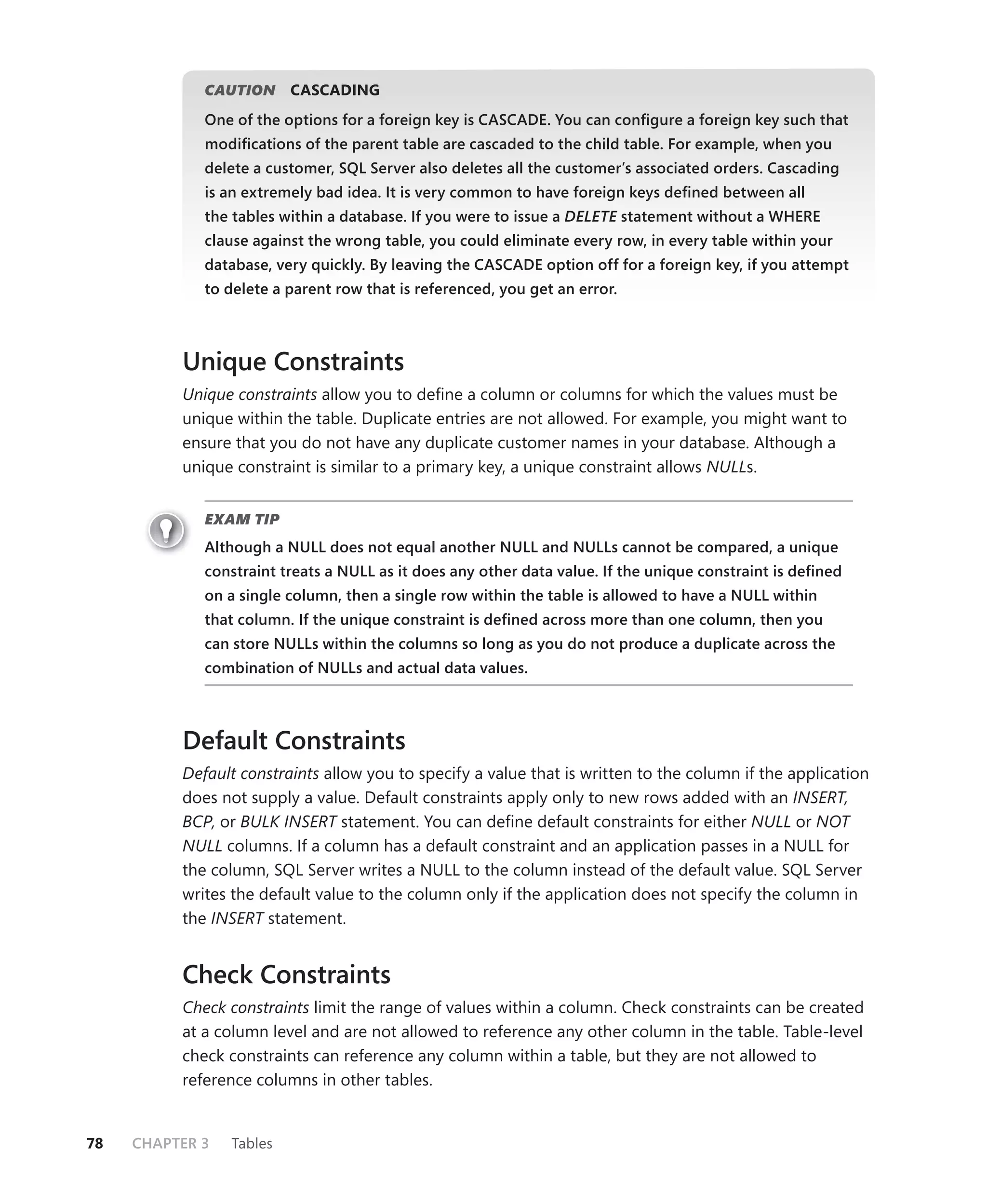 CAUTION
                   N      CASCADING
             One of the options for a foreign key is CASCADE. You can conﬁgure a foreign key such that
             modiﬁcations of the parent table are cascaded to the child table. For example, when you
             delete a customer, SQL Server also deletes all the customer’s associated orders. Cascading
             is an extremely bad idea. It is very common to have foreign keys deﬁned between all
             the tables within a database. If you were to issue a DELETE statement without a WHERE
                                                                       E
             clause against the wrong table, you could eliminate every row, in every table within your
             database, very quickly. By leaving the CASCADE option off for a foreign key, if you attempt
             to delete a parent row that is referenced, you get an error.



          Unique Constraints
          Unique constraints allow you to deﬁne a column or columns for which the values must be
          unique within the table. Duplicate entries are not allowed. For example, you might want to
          ensure that you do not have any duplicate customer names in your database. Although a
          unique constraint is similar to a primary key, a unique constraint allows NULLs.


             EXAM TIP
             Although a NULL does not equal another NULL and NULLs cannot be compared, a unique
             constraint treats a NULL as it does any other data value. If the unique constraint is deﬁned
             on a single column, then a single row within the table is allowed to have a NULL within
             that column. If the unique constraint is deﬁned across more than one column, then you
             can store NULLs within the columns so long as you do not produce a duplicate across the
             combination of NULLs and actual data values.



          Default Constraints
          Default constraints allow you to specify a value that is written to the column if the application
          does not supply a value. Default constraints apply only to new rows added with an INSERT,
          BCP, or BULK INSERT statement. You can deﬁne default constraints for either NULL or NOT
          NULL columns. If a column has a default constraint and an application passes in a NULL for
          the column, SQL Server writes a NULL to the column instead of the default value. SQL Server
          writes the default value to the column only if the application does not specify the column in
          the INSERT statement.


          Check Constraints
          Check constraints limit the range of values within a column. Check constraints can be created
          at a column level and are not allowed to reference any other column in the table. Table-level
          check constraints can reference any column within a table, but they are not allowed to
          reference columns in other tables.


78   CHAPTER 3   Tables
 