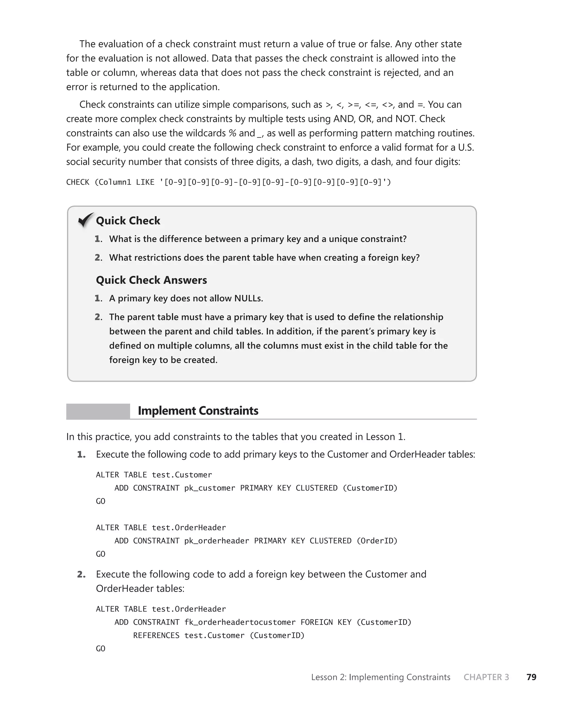 The evaluation of a check constraint must return a value of true or false. Any other state
for the evaluation is not allowed. Data that passes the check constraint is allowed into the
table or column, whereas data that does not pass the check constraint is rejected, and an
error is returned to the application.
   Check constraints can utilize simple comparisons, such as >, <, >=, <=, <>, and =. You can
create more complex check constraints by multiple tests using AND, OR, and NOT. Check
constraints can also use the wildcards % and _, as well as performing pattern matching routines.
For example, you could create the following check constraint to enforce a valid format for a U.S.
social security number that consists of three digits, a dash, two digits, a dash, and four digits:

CHECK (Column1 LIKE '[0-9][0-9][0-9]-[0-9][0-9]-[0-9][0-9][0-9][0-9]')




       Q
       Quick Check
       1 . What is the difference between a primary key and a unique constraint?

       2. What restrictions does the parent table have when creating a foreign key?

       Quick Check Answers
       1 . A primary key does not allow NULLs.

       2. The parent table must have a primary key that is used to deﬁne the relationship
            between the parent and child tables. In addition, if the parent’s primary key is
            deﬁned on multiple columns, all the columns must exist in the child table for the
            foreign key to be created.




 PR ACTICE         Implement Constraints

In this practice, you add constraints to the tables that you created in Lesson 1.
  1.   Execute the following code to add primary keys to the Customer and OrderHeader tables:

       ALTER TABLE test.Customer
             ADD CONSTRAINT pk_customer PRIMARY KEY CLUSTERED (CustomerID)
       GO


       ALTER TABLE test.OrderHeader
             ADD CONSTRAINT pk_orderheader PRIMARY KEY CLUSTERED (OrderID)
       GO

  2.   Execute the following code to add a foreign key between the Customer and
       OrderHeader tables:

       ALTER TABLE test.OrderHeader
             ADD CONSTRAINT fk_orderheadertocustomer FOREIGN KEY (CustomerID)
                 REFERENCES test.Customer (CustomerID)
       GO


                                                             Lesson 2: Implementing Constraints   CHAPTER 3   79
 