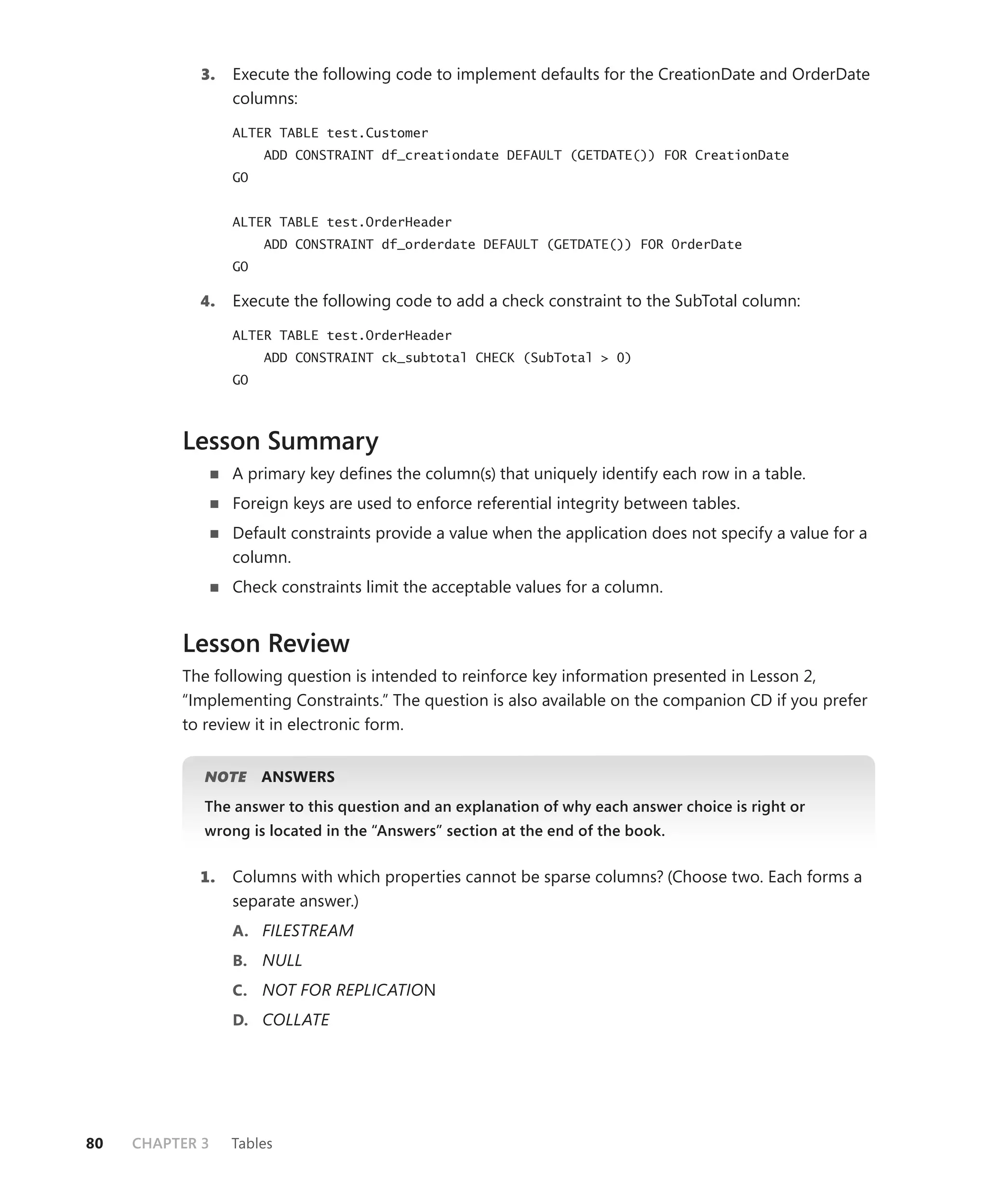 3.   Execute the following code to implement defaults for the CreationDate and OrderDate
                  columns:

                  ALTER TABLE test.Customer
                       ADD CONSTRAINT df_creationdate DEFAULT (GETDATE()) FOR CreationDate
                  GO


                  ALTER TABLE test.OrderHeader
                       ADD CONSTRAINT df_orderdate DEFAULT (GETDATE()) FOR OrderDate
                  GO

            4.    Execute the following code to add a check constraint to the SubTotal column:

                  ALTER TABLE test.OrderHeader
                       ADD CONSTRAINT ck_subtotal CHECK (SubTotal > 0)
                  GO



          Lesson Summary
                  A primary key deﬁnes the column(s) that uniquely identify each row in a table.
                  Foreign keys are used to enforce referential integrity between tables.
                  Default constraints provide a value when the application does not specify a value for a
                  column.
                  Check constraints limit the acceptable values for a column.


          Lesson Review
          The following question is intended to reinforce key information presented in Lesson 2,
          “Implementing Constraints.” The question is also available on the companion CD if you prefer
          to review it in electronic form.


             NOTE
                E      ANSWERS
             The answer to this question and an explanation of why each answer choice is right or
             wrong is located in the “Answers” section at the end of the book.


            1.    Columns with which properties cannot be sparse columns? (Choose two. Each forms a
                  separate answer.)
                  A. FILESTREAM
                  B. NULL
                  C. NOT FOR REPLICATION
                  D. COLLATE




80   CHAPTER 3    Tables
 