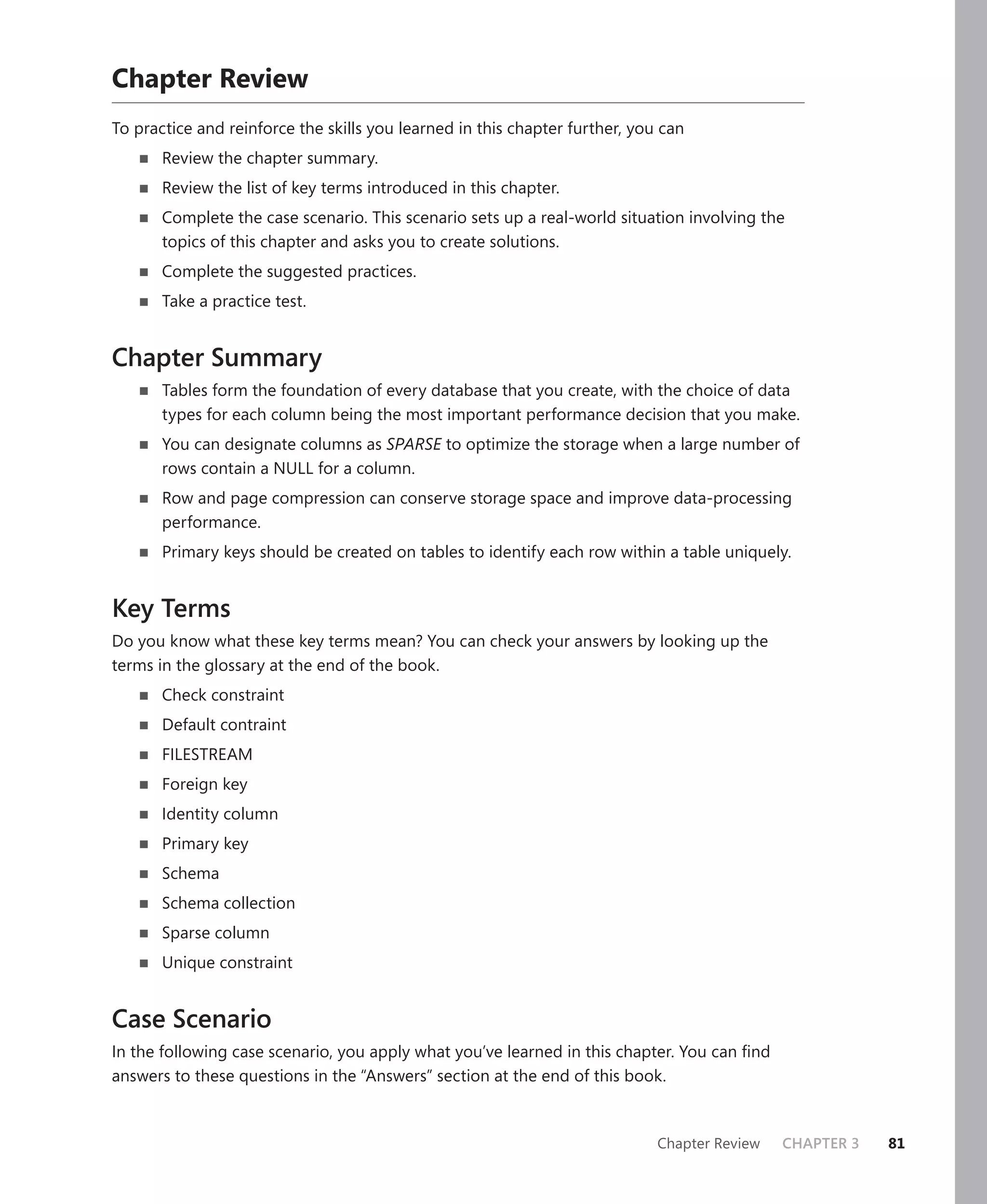 Chapter Review
To practice and reinforce the skills you learned in this chapter further, you can
       Review the chapter summary.
       Review the list of key terms introduced in this chapter.
       Complete the case scenario. This scenario sets up a real-world situation involving the
       topics of this chapter and asks you to create solutions.
       Complete the suggested practices.
       Take a practice test.


Chapter Summary
       Tables form the foundation of every database that you create, with the choice of data
       types for each column being the most important performance decision that you make.
       You can designate columns as SPARSE to optimize the storage when a large number of
       rows contain a NULL for a column.
       Row and page compression can conserve storage space and improve data-processing
       performance.
       Primary keys should be created on tables to identify each row within a table uniquely.


Key Terms
Do you know what these key terms mean? You can check your answers by looking up the
terms in the glossary at the end of the book.
       Check constraint
       Default contraint
       FILESTREAM
       Foreign key
       Identity column
       Primary key
       Schema
       Schema collection
       Sparse column
       Unique constraint


Case Scenario
In the following case scenario, you apply what you’ve learned in this chapter. You can ﬁnd
answers to these questions in the “Answers” section at the end of this book.



                                                                             Chapter Review   CHAPTER 3   81
 