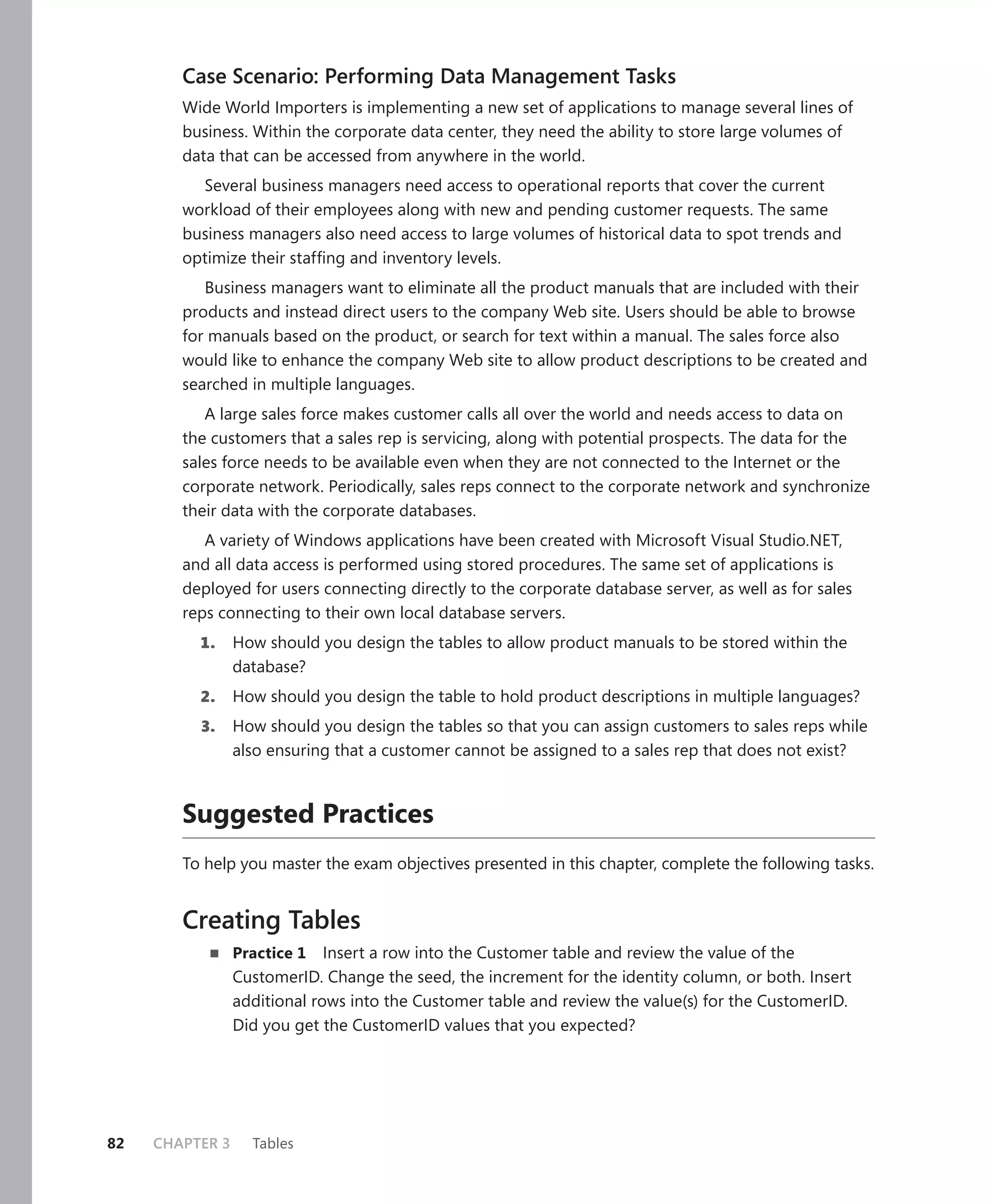 Case Scenario: Performing Data Management Tasks
        Wide World Importers is implementing a new set of applications to manage several lines of
        business. Within the corporate data center, they need the ability to store large volumes of
        data that can be accessed from anywhere in the world.
          Several business managers need access to operational reports that cover the current
        workload of their employees along with new and pending customer requests. The same
        business managers also need access to large volumes of historical data to spot trends and
        optimize their stafﬁng and inventory levels.
           Business managers want to eliminate all the product manuals that are included with their
        products and instead direct users to the company Web site. Users should be able to browse
        for manuals based on the product, or search for text within a manual. The sales force also
        would like to enhance the company Web site to allow product descriptions to be created and
        searched in multiple languages.
           A large sales force makes customer calls all over the world and needs access to data on
        the customers that a sales rep is servicing, along with potential prospects. The data for the
        sales force needs to be available even when they are not connected to the Internet or the
        corporate network. Periodically, sales reps connect to the corporate network and synchronize
        their data with the corporate databases.
           A variety of Windows applications have been created with Microsoft Visual Studio.NET,
        and all data access is performed using stored procedures. The same set of applications is
        deployed for users connecting directly to the corporate database server, as well as for sales
        reps connecting to their own local database servers.
          1.     How should you design the tables to allow product manuals to be stored within the
                 database?
          2.     How should you design the table to hold product descriptions in multiple languages?
          3.     How should you design the tables so that you can assign customers to sales reps while
                 also ensuring that a customer cannot be assigned to a sales rep that does not exist?



        Suggested Practices
        To help you master the exam objectives presented in this chapter, complete the following tasks.


        Creating Tables
                 Practice 1   Insert a row into the Customer table and review the value of the
                 CustomerID. Change the seed, the increment for the identity column, or both. Insert
                 additional rows into the Customer table and review the value(s) for the CustomerID.
                 Did you get the CustomerID values that you expected?




82   CHAPTER 3     Tables
 