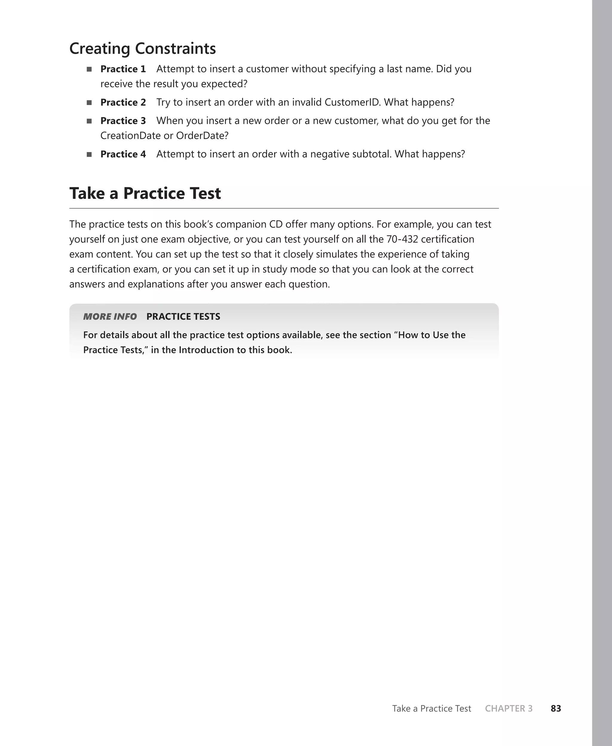 Creating Constraints
       Practice 1   Attempt to insert a customer without specifying a last name. Did you
       receive the result you expected?
       Practice 2    Try to insert an order with an invalid CustomerID. What happens?
       Practice 3 When you insert a new order or a new customer, what do you get for the
       CreationDate or OrderDate?
       Practice 4    Attempt to insert an order with a negative subtotal. What happens?



Take a Practice Test
The practice tests on this book’s companion CD offer many options. For example, you can test
yourself on just one exam objective, or you can test yourself on all the 70-432 certiﬁcation
exam content. You can set up the test so that it closely simulates the experience of taking
a certiﬁcation exam, or you can set it up in study mode so that you can look at the correct
answers and explanations after you answer each question.


   MORE INFO        PRACTICE TESTS
   For details about all the practice test options available, see the section “How to Use the
   Practice Tests,” in the Introduction to this book.




                                                                           Take a Practice Test   CHAPTER 3   83
 