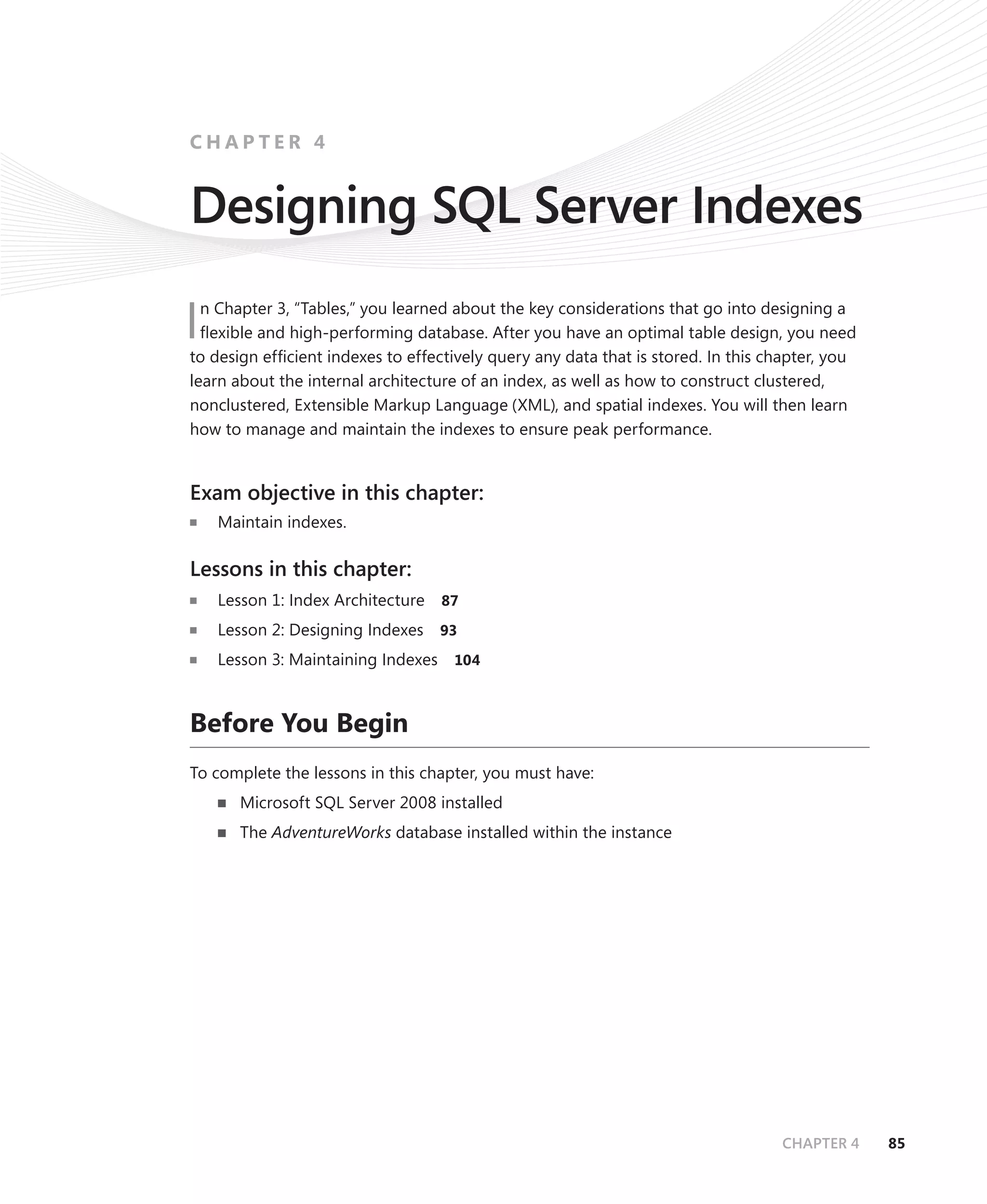 CHAPTER 4


Designing SQL Server Indexes
  n Chapter 3, “Tables,” you learned about the key considerations that go into designing a
I ﬂexible and high-performing database. After you have an optimal table design, you need
to design efﬁcient indexes to effectively query any data that is stored. In this chapter, you
learn about the internal architecture of an index, as well as how to construct clustered,
nonclustered, Extensible Markup Language (XML), and spatial indexes. You will then learn
how to manage and maintain the indexes to ensure peak performance.


Exam objective in this chapter:
    Maintain indexes.

Lessons in this chapter:
    Lesson 1: Index Architecture    87

    Lesson 2: Designing Indexes     93

    Lesson 3: Maintaining Indexes    104



Before You Begin
To complete the lessons in this chapter, you must have:
       Microsoft SQL Server 2008 installed
       The AdventureWorks database installed within the instance




                                                                                  CHAPTER 4     85
 