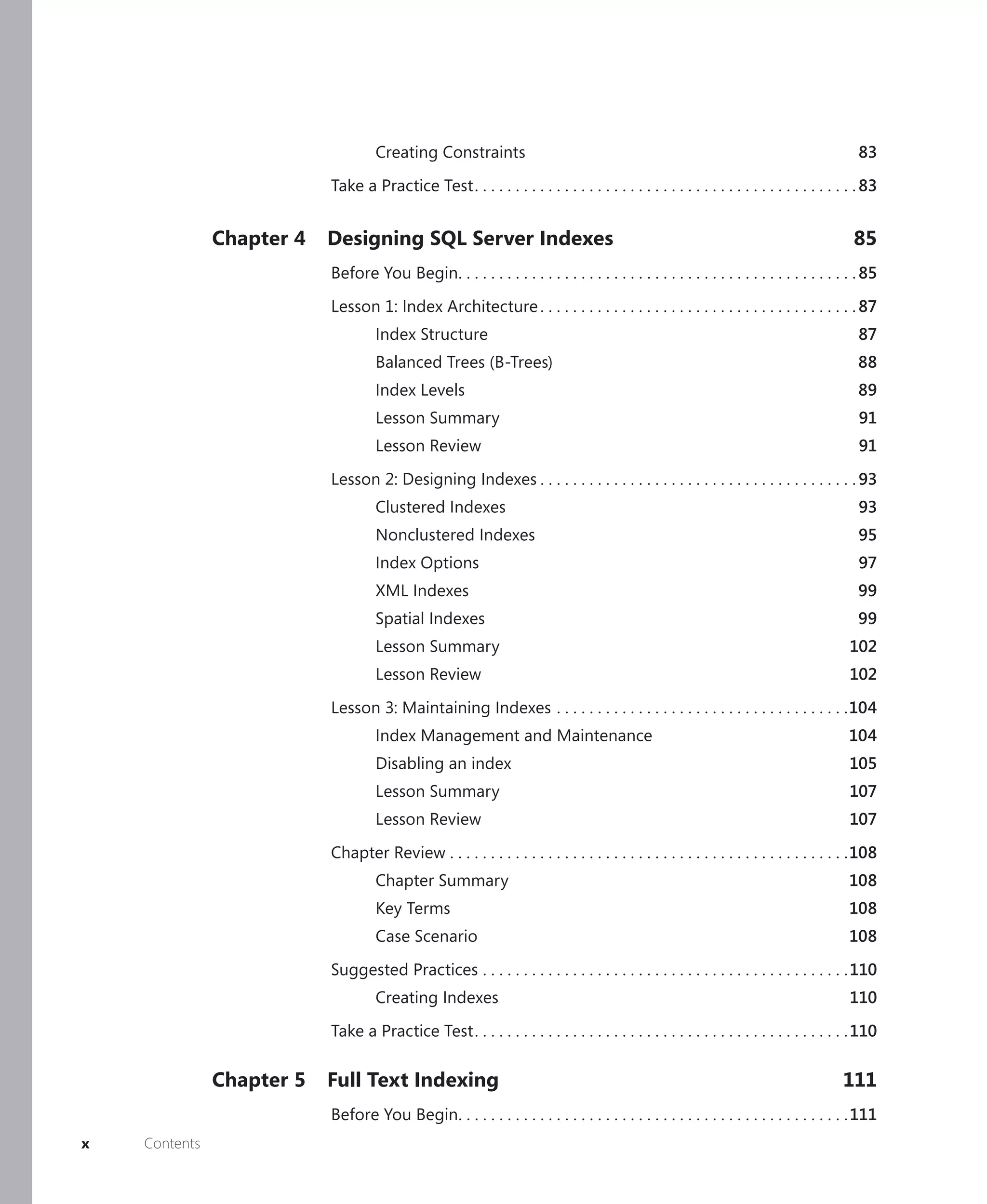 Creating Constraints                                                                                    83

                           Take a Practice Test . . . . . . . . . . . . . . . . . . . . . . . . . . . . . . . . . . . . . . . . . . . . . . . 83


               Chapter 4   Designing SQL Server Indexes                                                                                   85
                           Before You Begin. . . . . . . . . . . . . . . . . . . . . . . . . . . . . . . . . . . . . . . . . . . . . . . . . 85

                           Lesson 1: Index Architecture . . . . . . . . . . . . . . . . . . . . . . . . . . . . . . . . . . . . . . . 87
                                    Index Structure                                                                                         87
                                    Balanced Trees (B-Trees)                                                                               88
                                    Index Levels                                                                                           89
                                    Lesson Summary                                                                                          91
                                    Lesson Review                                                                                           91

                           Lesson 2: Designing Indexes . . . . . . . . . . . . . . . . . . . . . . . . . . . . . . . . . . . . . . . 93
                                    Clustered Indexes                                                                                       93
                                    Nonclustered Indexes                                                                                    95
                                    Index Options                                                                                           97
                                    XML Indexes                                                                                            99
                                    Spatial Indexes                                                                                        99
                                    Lesson Summary                                                                                        102
                                    Lesson Review                                                                                         102

                           Lesson 3: Maintaining Indexes . . . . . . . . . . . . . . . . . . . . . . . . . . . . . . . . . . . .104
                                    Index Management and Maintenance                                                                     104
                                    Disabling an index                                                                                    105
                                    Lesson Summary                                                                                        107
                                    Lesson Review                                                                                         107

                           Chapter Review . . . . . . . . . . . . . . . . . . . . . . . . . . . . . . . . . . . . . . . . . . . . . . . . .108
                                    Chapter Summary                                                                                      108
                                    Key Terms                                                                                            108
                                    Case Scenario                                                                                        108

                           Suggested Practices . . . . . . . . . . . . . . . . . . . . . . . . . . . . . . . . . . . . . . . . . . . . . 110
                                    Creating Indexes                                                                                      110

                           Take a Practice Test . . . . . . . . . . . . . . . . . . . . . . . . . . . . . . . . . . . . . . . . . . . . . . 110

               Chapter 5   Full Text Indexing                                                                                           111
                           Before You Begin. . . . . . . . . . . . . . . . . . . . . . . . . . . . . . . . . . . . . . . . . . . . . . . . 111
x   Contents
 