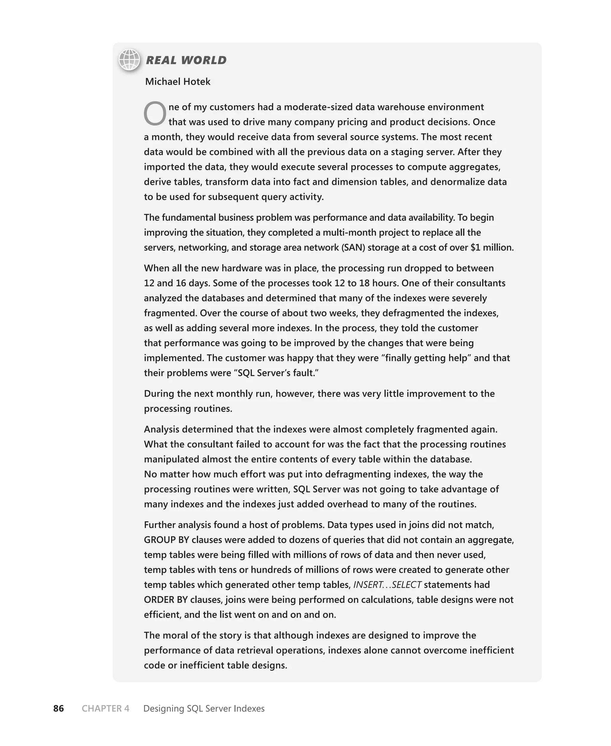 REAL WORLD
                 Michael Hotek



                 O    ne of my customers had a moderate-sized data warehouse environment
                      that was used to drive many company pricing and product decisions. Once
                 a month, they would receive data from several source systems. The most recent
                 data would be combined with all the previous data on a staging server. After they
                 imported the data, they would execute several processes to compute aggregates,
                 derive tables, transform data into fact and dimension tables, and denormalize data
                 to be used for subsequent query activity.

                 The fundamental business problem was performance and data availability. To begin
                 improving the situation, they completed a multi-month project to replace all the
                 servers, networking, and storage area network (SAN) storage at a cost of over $1 million.

                 When all the new hardware was in place, the processing run dropped to between
                 12 and 16 days. Some of the processes took 12 to 18 hours. One of their consultants
                 analyzed the databases and determined that many of the indexes were severely
                 fragmented. Over the course of about two weeks, they defragmented the indexes,
                 as well as adding several more indexes. In the process, they told the customer
                 that performance was going to be improved by the changes that were being
                 implemented. The customer was happy that they were “ﬁnally getting help” and that
                 their problems were “SQL Server’s fault.”

                 During the next monthly run, however, there was very little improvement to the
                 processing routines.

                 Analysis determined that the indexes were almost completely fragmented again.
                 What the consultant failed to account for was the fact that the processing routines
                 manipulated almost the entire contents of every table within the database.
                 No matter how much effort was put into defragmenting indexes, the way the
                 processing routines were written, SQL Server was not going to take advantage of
                 many indexes and the indexes just added overhead to many of the routines.

                 Further analysis found a host of problems. Data types used in joins did not match,
                 GROUP BY clauses were added to dozens of queries that did not contain an aggregate,
                 temp tables were being ﬁlled with millions of rows of data and then never used,
                 temp tables with tens or hundreds of millions of rows were created to generate other
                 temp tables which generated other temp tables, INSERT. . .SELECT statements had
                                                                                T
                 ORDER BY clauses, joins were being performed on calculations, table designs were not
                 efﬁcient, and the list went on and on and on.

                 The moral of the story is that although indexes are designed to improve the
                 performance of data retrieval operations, indexes alone cannot overcome inefﬁcient
                 code or inefﬁcient table designs.



86   CHAPTER 4   Designing SQL Server Indexes
 
