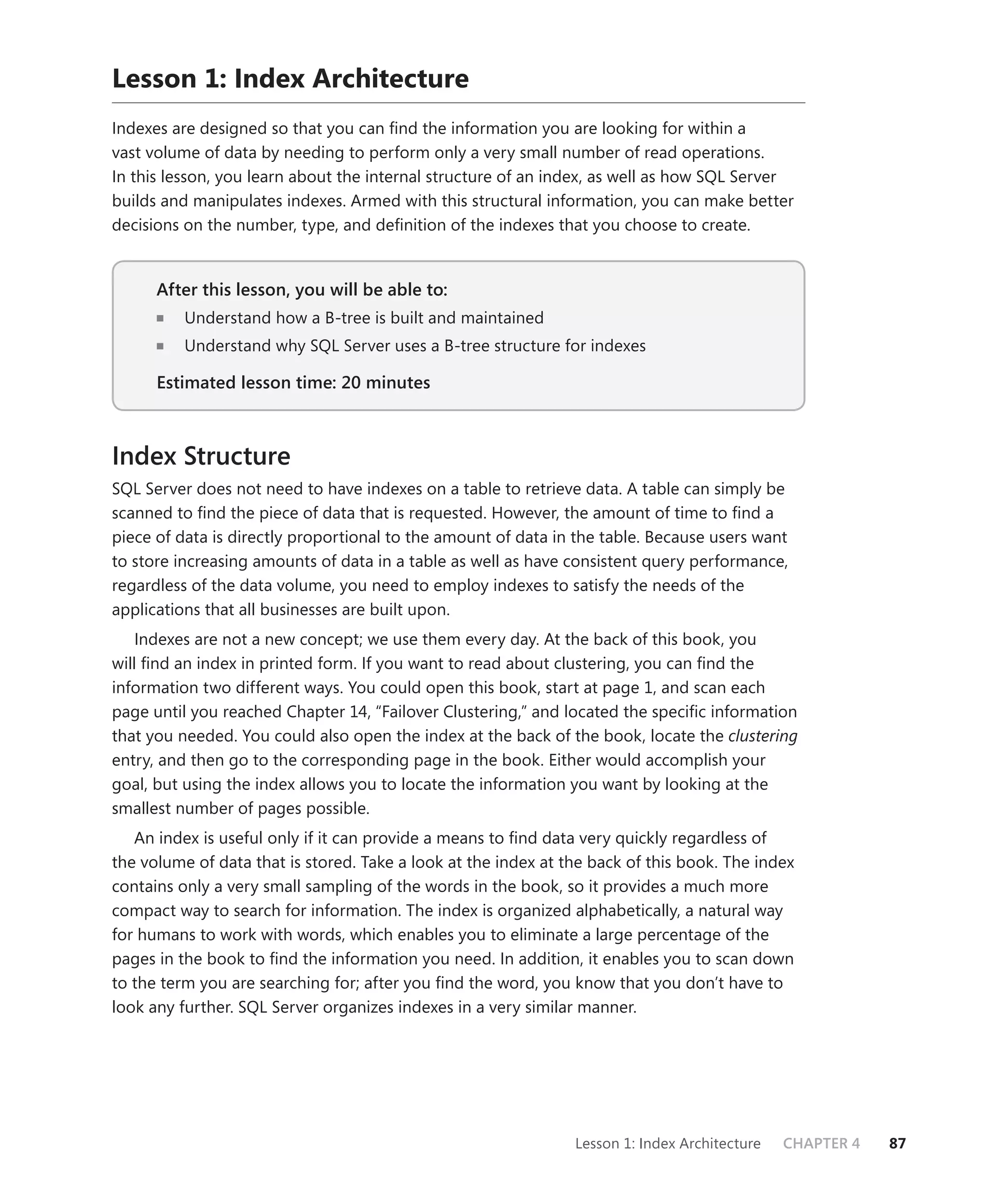 Lesson 1: Index Architecture
Indexes are designed so that you can ﬁnd the information you are looking for within a
vast volume of data by needing to perform only a very small number of read operations.
In this lesson, you learn about the internal structure of an index, as well as how SQL Server
builds and manipulates indexes. Armed with this structural information, you can make better
decisions on the number, type, and deﬁnition of the indexes that you choose to create.


      After this lesson, you will be able to:
                                          to:
          Understand how a B-tree is built and maintained
          Understand why SQL Server uses a B-tree structure for indexes

      Estimated lesson time: 20 minutes



Index Structure
SQL Server does not need to have indexes on a table to retrieve data. A table can simply be
scanned to ﬁnd the piece of data that is requested. However, the amount of time to ﬁnd a
piece of data is directly proportional to the amount of data in the table. Because users want
to store increasing amounts of data in a table as well as have consistent query performance,
regardless of the data volume, you need to employ indexes to satisfy the needs of the
applications that all businesses are built upon.
   Indexes are not a new concept; we use them every day. At the back of this book, you
will ﬁnd an index in printed form. If you want to read about clustering, you can ﬁnd the
information two different ways. You could open this book, start at page 1, and scan each
page until you reached Chapter 14, “Failover Clustering,” and located the speciﬁc information
that you needed. You could also open the index at the back of the book, locate the clustering
entry, and then go to the corresponding page in the book. Either would accomplish your
goal, but using the index allows you to locate the information you want by looking at the
smallest number of pages possible.
   An index is useful only if it can provide a means to ﬁnd data very quickly regardless of
the volume of data that is stored. Take a look at the index at the back of this book. The index
contains only a very small sampling of the words in the book, so it provides a much more
compact way to search for information. The index is organized alphabetically, a natural way
for humans to work with words, which enables you to eliminate a large percentage of the
pages in the book to ﬁnd the information you need. In addition, it enables you to scan down
to the term you are searching for; after you ﬁnd the word, you know that you don’t have to
look any further. SQL Server organizes indexes in a very similar manner.




                                                                Lesson 1: Index Architecture   CHAPTER 4   87
 