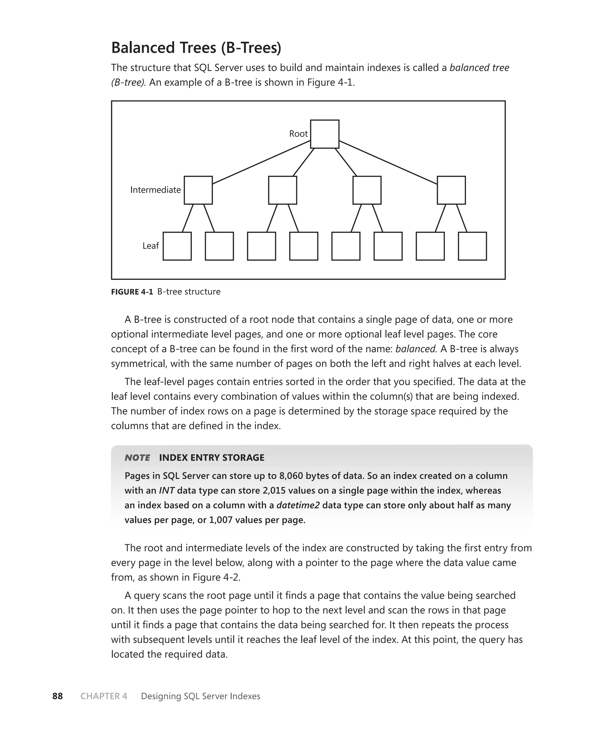 Balanced Trees (B-Trees)
          The structure that SQL Server uses to build and maintain indexes is called a balanced tree
          (B-tree). An example of a B-tree is shown in Figure 4-1.




                                                   Root




                 Intermediate




                   Leaf




          FIGURE 4-1 B-tree structure


             A B-tree is constructed of a root node that contains a single page of data, one or more
          optional intermediate level pages, and one or more optional leaf level pages. The core
          concept of a B-tree can be found in the ﬁrst word of the name: balanced. A B-tree is always
          symmetrical, with the same number of pages on both the left and right halves at each level.
             The leaf-level pages contain entries sorted in the order that you speciﬁed. The data at the
          leaf level contains every combination of values within the column(s) that are being indexed.
          The number of index rows on a page is determined by the storage space required by the
          columns that are deﬁned in the index.


             NOTE
                E         INDEX ENTRY STORAGE
             Pages in SQL Server can store up to 8,060 bytes of data. So an index created on a column
             with an INT data type can store 2,015 values on a single page within the index, whereas
                       T
             an index based on a column with a datetime2 data type can store only about half as many
             values per page, or 1,007 values per page.


             The root and intermediate levels of the index are constructed by taking the ﬁrst entry from
          every page in the level below, along with a pointer to the page where the data value came
          from, as shown in Figure 4-2.
             A query scans the root page until it ﬁnds a page that contains the value being searched
          on. It then uses the page pointer to hop to the next level and scan the rows in that page
          until it ﬁnds a page that contains the data being searched for. It then repeats the process
          with subsequent levels until it reaches the leaf level of the index. At this point, the query has
          located the required data.



88   CHAPTER 4     Designing SQL Server Indexes
 