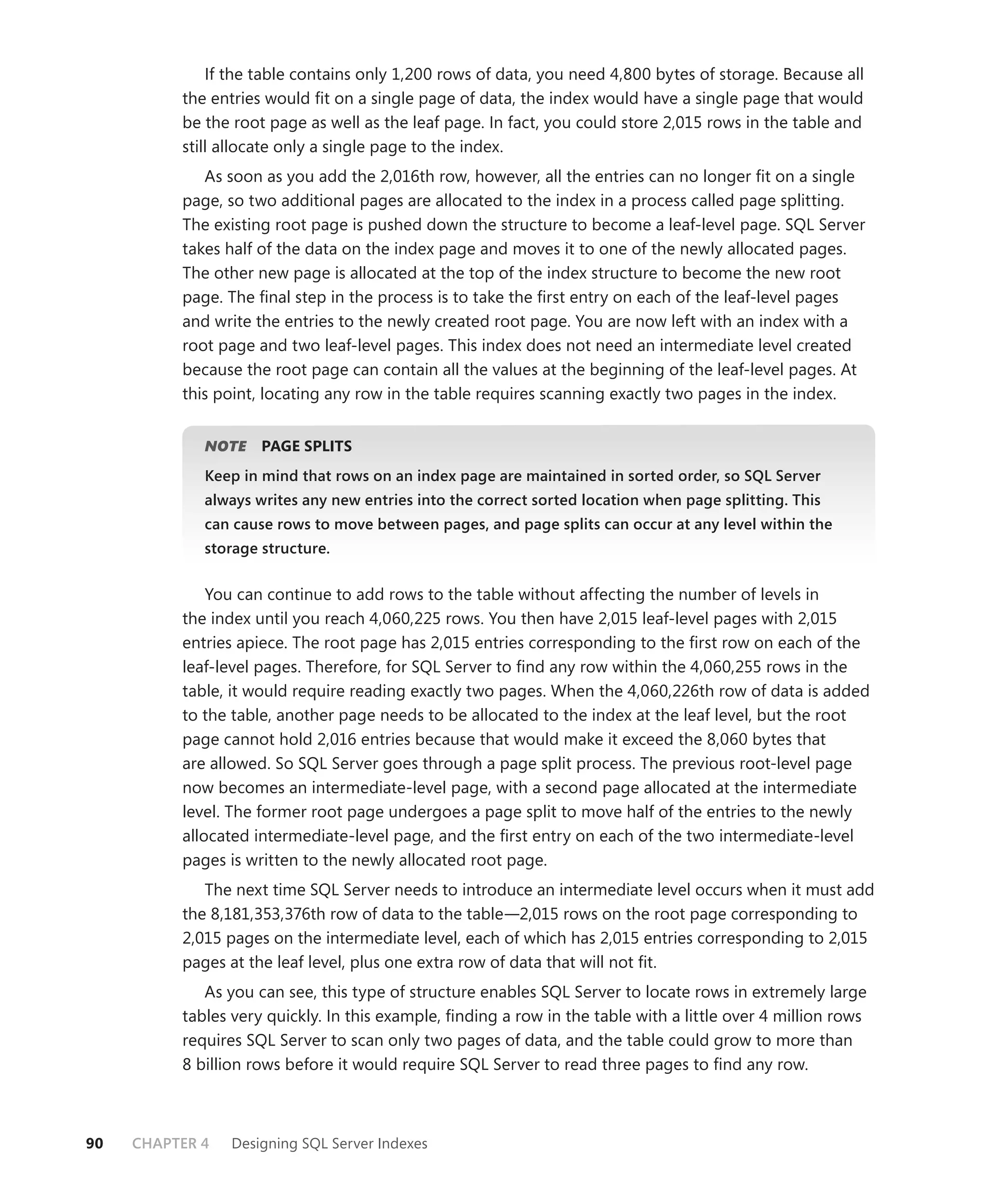 If the table contains only 1,200 rows of data, you need 4,800 bytes of storage. Because all
          the entries would ﬁt on a single page of data, the index would have a single page that would
          be the root page as well as the leaf page. In fact, you could store 2,015 rows in the table and
          still allocate only a single page to the index.
             As soon as you add the 2,016th row, however, all the entries can no longer ﬁt on a single
          page, so two additional pages are allocated to the index in a process called page splitting.
          The existing root page is pushed down the structure to become a leaf-level page. SQL Server
          takes half of the data on the index page and moves it to one of the newly allocated pages.
          The other new page is allocated at the top of the index structure to become the new root
          page. The ﬁnal step in the process is to take the ﬁrst entry on each of the leaf-level pages
          and write the entries to the newly created root page. You are now left with an index with a
          root page and two leaf-level pages. This index does not need an intermediate level created
          because the root page can contain all the values at the beginning of the leaf-level pages. At
          this point, locating any row in the table requires scanning exactly two pages in the index.


             NOTE
                E    PAGE SPLITS
             Keep in mind that rows on an index page are maintained in sorted order, so SQL Server
             always writes any new entries into the correct sorted location when page splitting. This
             can cause rows to move between pages, and page splits can occur at any level within the
             storage structure.


              You can continue to add rows to the table without affecting the number of levels in
          the index until you reach 4,060,225 rows. You then have 2,015 leaf-level pages with 2,015
          entries apiece. The root page has 2,015 entries corresponding to the ﬁrst row on each of the
          leaf-level pages. Therefore, for SQL Server to ﬁnd any row within the 4,060,255 rows in the
          table, it would require reading exactly two pages. When the 4,060,226th row of data is added
          to the table, another page needs to be allocated to the index at the leaf level, but the root
          page cannot hold 2,016 entries because that would make it exceed the 8,060 bytes that
          are allowed. So SQL Server goes through a page split process. The previous root-level page
          now becomes an intermediate-level page, with a second page allocated at the intermediate
          level. The former root page undergoes a page split to move half of the entries to the newly
          allocated intermediate-level page, and the ﬁrst entry on each of the two intermediate-level
          pages is written to the newly allocated root page.
             The next time SQL Server needs to introduce an intermediate level occurs when it must add
          the 8,181,353,376th row of data to the table—2,015 rows on the root page corresponding to
          2,015 pages on the intermediate level, each of which has 2,015 entries corresponding to 2,015
          pages at the leaf level, plus one extra row of data that will not ﬁt.
             As you can see, this type of structure enables SQL Server to locate rows in extremely large
          tables very quickly. In this example, ﬁnding a row in the table with a little over 4 million rows
          requires SQL Server to scan only two pages of data, and the table could grow to more than
          8 billion rows before it would require SQL Server to read three pages to ﬁnd any row.



90   CHAPTER 4   Designing SQL Server Indexes
 