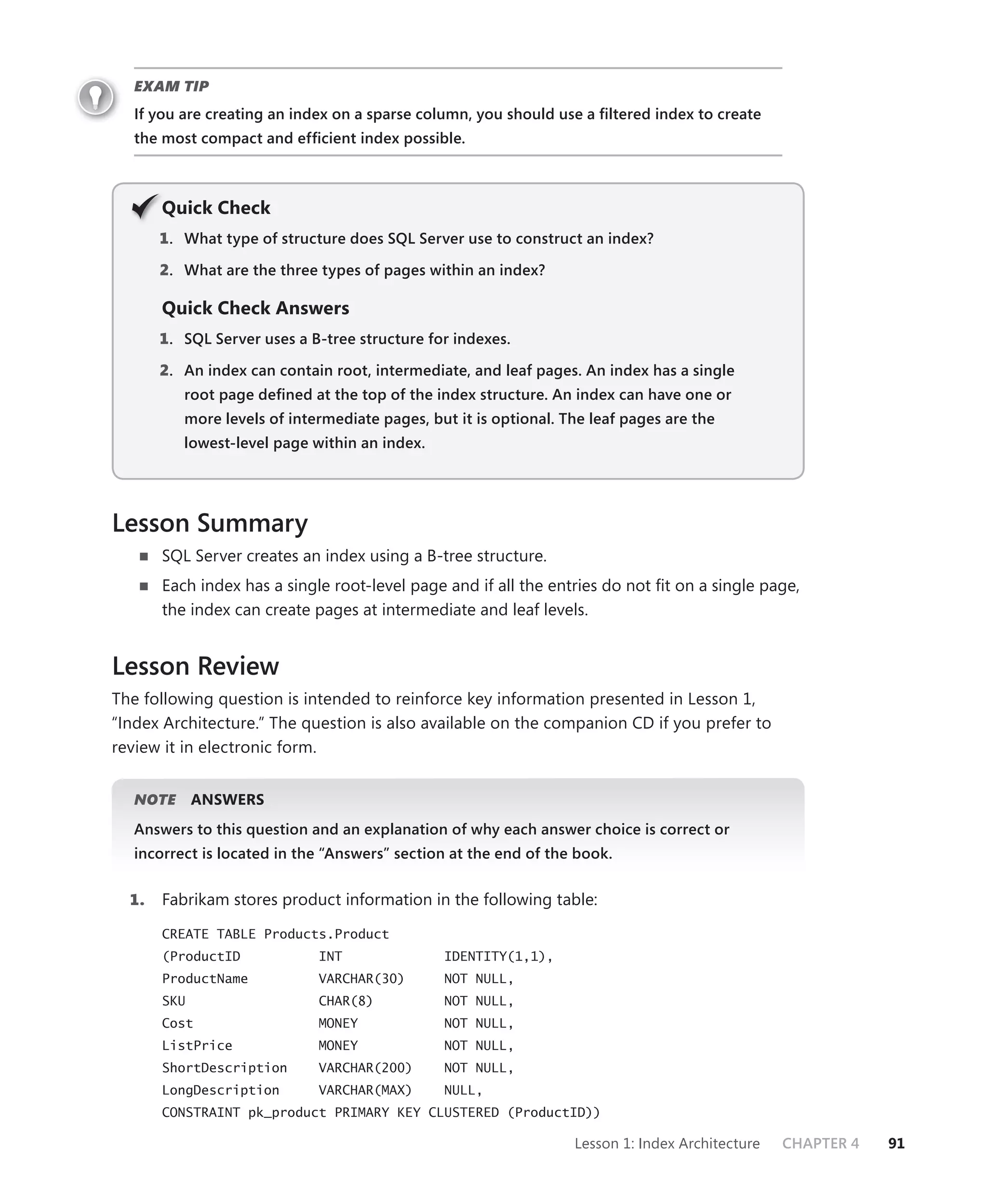 EXAM TIP
   If you are creating an index on a sparse column, you should use a ﬁltered index to create
   the most compact and efﬁcient index possible.



       Q
       Quick Check
       1 . What type of structure does SQL Server use to construct an index?

       2. What are the three types of pages within an index?

       Quick Check Answers
       1 . SQL Server uses a B-tree structure for indexes.

       2. An index can contain root, intermediate, and leaf pages. An index has a single
          root page deﬁned at the top of the index structure. An index can have one or
          more levels of intermediate pages, but it is optional. The leaf pages are the
          lowest-level page within an index.




Lesson Summary
       SQL Server creates an index using a B-tree structure.
       Each index has a single root-level page and if all the entries do not ﬁt on a single page,
       the index can create pages at intermediate and leaf levels.


Lesson Review
The following question is intended to reinforce key information presented in Lesson 1,
“Index Architecture.” The question is also available on the companion CD if you prefer to
review it in electronic form.


   NOTE
      E      ANSWERS
   Answers to this question and an explanation of why each answer choice is correct or
   incorrect is located in the “Answers” section at the end of the book.


  1.   Fabrikam stores product information in the following table:

       CREATE TABLE Products.Product
       (ProductID             INT               IDENTITY(1,1),
       ProductName            VARCHAR(30)       NOT NULL,
       SKU                    CHAR(8)           NOT NULL,
       Cost                   MONEY             NOT NULL,
       ListPrice              MONEY             NOT NULL,
       ShortDescription       VARCHAR(200)      NOT NULL,
       LongDescription        VARCHAR(MAX)      NULL,
       CONSTRAINT pk_product PRIMARY KEY CLUSTERED (ProductID))

                                                                  Lesson 1: Index Architecture   CHAPTER 4   91
 
