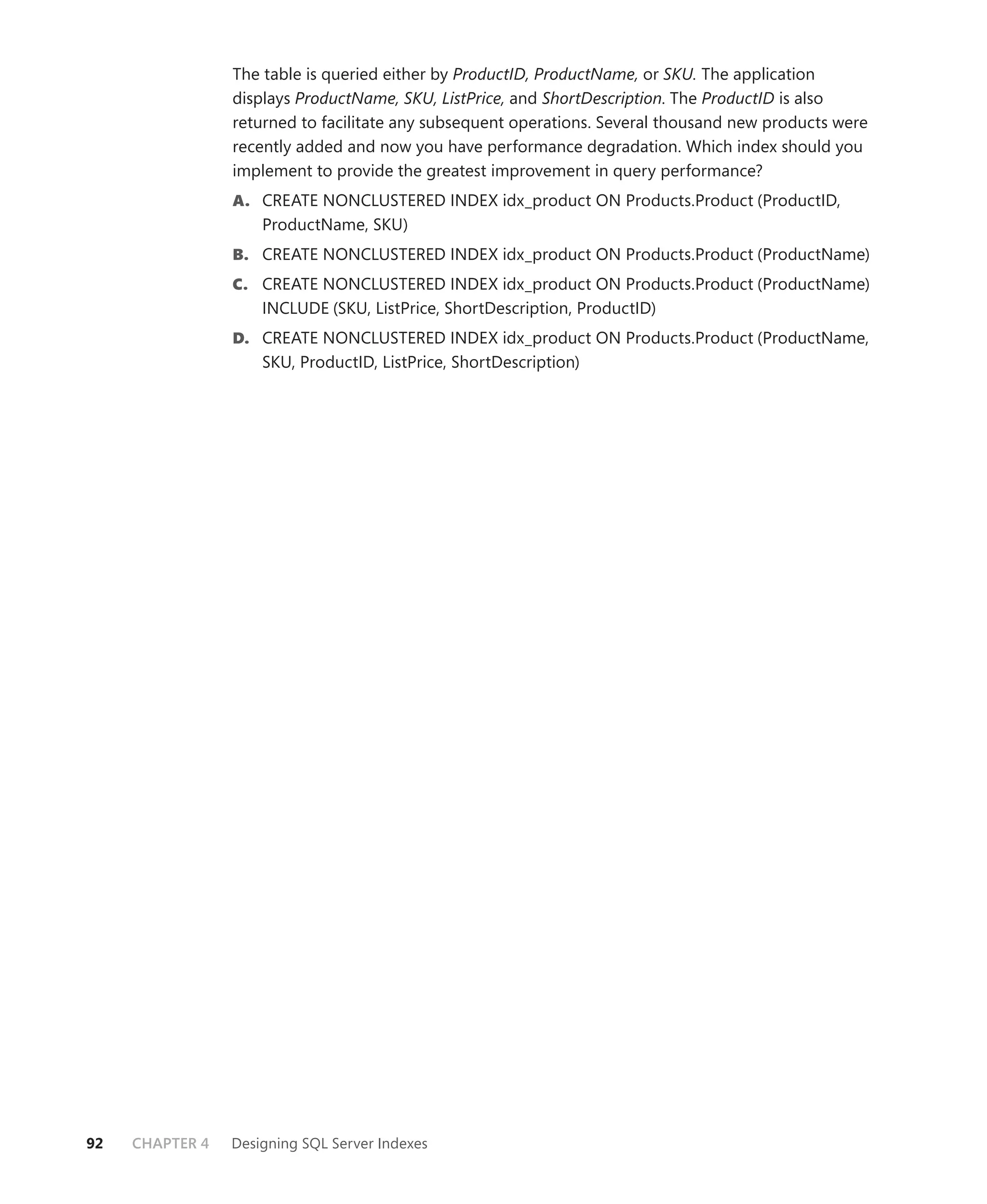 The table is queried either by ProductID, ProductName, or SKU. The application
                 displays ProductName, SKU, ListPrice, and ShortDescription. The ProductID is also
                 returned to facilitate any subsequent operations. Several thousand new products were
                 recently added and now you have performance degradation. Which index should you
                 implement to provide the greatest improvement in query performance?
                 A. CREATE NONCLUSTERED INDEX idx_product ON Products.Product (ProductID,
                     ProductName, SKU)
                 B. CREATE NONCLUSTERED INDEX idx_product ON Products.Product (ProductName)
                 C. CREATE NONCLUSTERED INDEX idx_product ON Products.Product (ProductName)
                     INCLUDE (SKU, ListPrice, ShortDescription, ProductID)
                 D. CREATE NONCLUSTERED INDEX idx_product ON Products.Product (ProductName,
                     SKU, ProductID, ListPrice, ShortDescription)




92   CHAPTER 4   Designing SQL Server Indexes
 