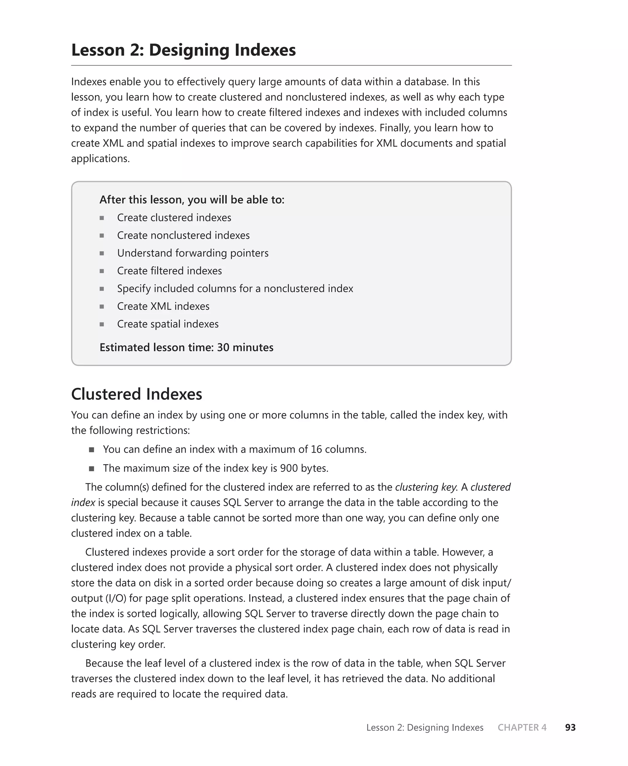 Lesson 2: Designing Indexes
Indexes enable you to effectively query large amounts of data within a database. In this
lesson, you learn how to create clustered and nonclustered indexes, as well as why each type
of index is useful. You learn how to create ﬁltered indexes and indexes with included columns
to expand the number of queries that can be covered by indexes. Finally, you learn how to
create XML and spatial indexes to improve search capabilities for XML documents and spatial
applications.


      After this lesson, you will be able to:
                                          to:
          Create clustered indexes
          Create nonclustered indexes
          Understand forwarding pointers
          Create ﬁltered indexes
          Specify included columns for a nonclustered index
          Create XML indexes
          Create spatial indexes

      Estimated lesson time: 30 minutes



Clustered Indexes
You can deﬁne an index by using one or more columns in the table, called the index key, with
the following restrictions:
       You can deﬁne an index with a maximum of 16 columns.
       The maximum size of the index key is 900 bytes.
   The column(s) deﬁned for the clustered index are referred to as the clustering key. A clustered
index is special because it causes SQL Server to arrange the data in the table according to the
clustering key. Because a table cannot be sorted more than one way, you can deﬁne only one
clustered index on a table.
   Clustered indexes provide a sort order for the storage of data within a table. However, a
clustered index does not provide a physical sort order. A clustered index does not physically
store the data on disk in a sorted order because doing so creates a large amount of disk input/
output (I/O) for page split operations. Instead, a clustered index ensures that the page chain of
the index is sorted logically, allowing SQL Server to traverse directly down the page chain to
locate data. As SQL Server traverses the clustered index page chain, each row of data is read in
clustering key order.
   Because the leaf level of a clustered index is the row of data in the table, when SQL Server
traverses the clustered index down to the leaf level, it has retrieved the data. No additional
reads are required to locate the required data.


                                                                 Lesson 2: Designing Indexes   CHAPTER 4   93
 