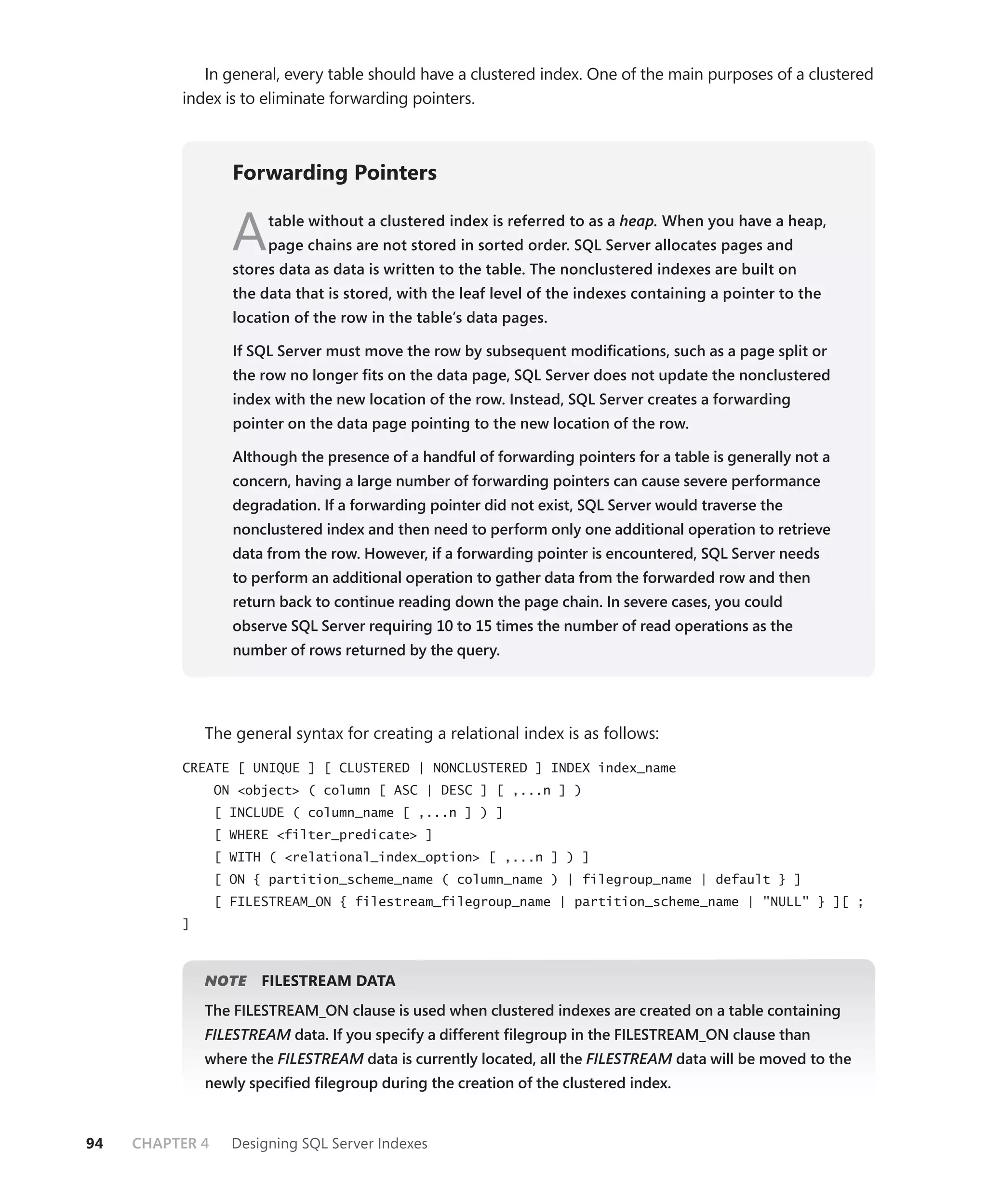 In general, every table should have a clustered index. One of the main purposes of a clustered
          index is to eliminate forwarding pointers.



                   Forwarding Pointers


                   A    table without a clustered index is referred to as a heap. When you have a heap,
                        page chains are not stored in sorted order. SQL Server allocates pages and
                   stores data as data is written to the table. The nonclustered indexes are built on
                   the data that is stored, with the leaf level of the indexes containing a pointer to the
                   location of the row in the table’s data pages.

                   If SQL Server must move the row by subsequent modiﬁcations, such as a page split or
                   the row no longer ﬁts on the data page, SQL Server does not update the nonclustered
                   index with the new location of the row. Instead, SQL Server creates a forwarding
                   pointer on the data page pointing to the new location of the row.

                   Although the presence of a handful of forwarding pointers for a table is generally not a
                   concern, having a large number of forwarding pointers can cause severe performance
                   degradation. If a forwarding pointer did not exist, SQL Server would traverse the
                   nonclustered index and then need to perform only one additional operation to retrieve
                   data from the row. However, if a forwarding pointer is encountered, SQL Server needs
                   to perform an additional operation to gather data from the forwarded row and then
                   return back to continue reading down the page chain. In severe cases, you could
                   observe SQL Server requiring 10 to 15 times the number of read operations as the
                   number of rows returned by the query.




              The general syntax for creating a relational index is as follows:

          CREATE [ UNIQUE ] [ CLUSTERED | NONCLUSTERED ] INDEX index_name
                 ON <object> ( column [ ASC | DESC ] [ ,...n ] )
                 [ INCLUDE ( column_name [ ,...n ] ) ]
                 [ WHERE <filter_predicate> ]
                 [ WITH ( <relational_index_option> [ ,...n ] ) ]
                 [ ON { partition_scheme_name ( column_name ) | filegroup_name | default } ]
                 [ FILESTREAM_ON { filestream_filegroup_name | partition_scheme_name | "NULL" } ][ ;
          ]



              NOTE
                 E     FILESTREAM DATA
              The FILESTREAM_ON clause is used when clustered indexes are created on a table containing
              FILESTREAM data. If you specify a different ﬁlegroup in the FILESTREAM_ON clause than
                       M
              where the FILESTREAM data is currently located, all the FILESTREAM data will be moved to the
                                 M                                             M
              newly speciﬁed ﬁlegroup during the creation of the clustered index.


94   CHAPTER 4     Designing SQL Server Indexes
 