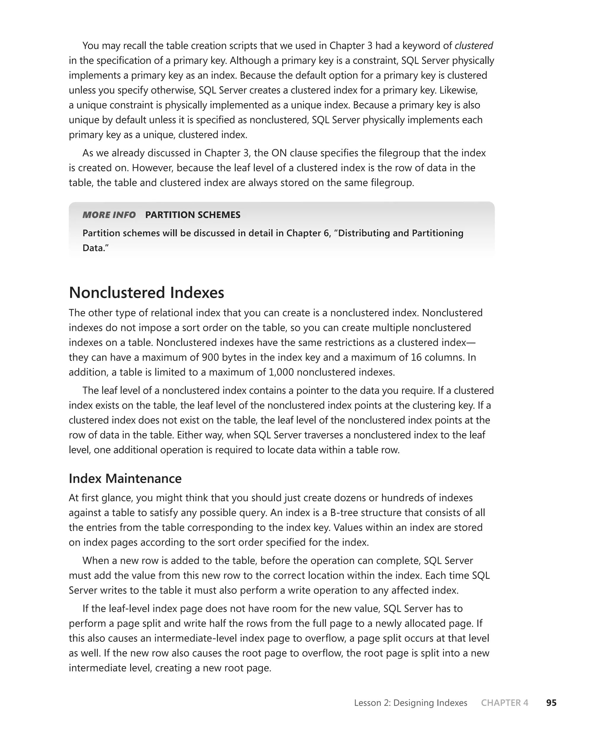You may recall the table creation scripts that we used in Chapter 3 had a keyword of clustered
in the speciﬁcation of a primary key. Although a primary key is a constraint, SQL Server physically
implements a primary key as an index. Because the default option for a primary key is clustered
unless you specify otherwise, SQL Server creates a clustered index for a primary key. Likewise,
a unique constraint is physically implemented as a unique index. Because a primary key is also
unique by default unless it is speciﬁed as nonclustered, SQL Server physically implements each
primary key as a unique, clustered index.
    As we already discussed in Chapter 3, the ON clause speciﬁes the ﬁlegroup that the index
is created on. However, because the leaf level of a clustered index is the row of data in the
table, the table and clustered index are always stored on the same ﬁlegroup.


   MORE INFO      PARTITION SCHEMES
   Partition schemes will be discussed in detail in Chapter 6, “Distributing and Partitioning
   Data.”



Nonclustered Indexes
The other type of relational index that you can create is a nonclustered index. Nonclustered
indexes do not impose a sort order on the table, so you can create multiple nonclustered
indexes on a table. Nonclustered indexes have the same restrictions as a clustered index—
they can have a maximum of 900 bytes in the index key and a maximum of 16 columns. In
addition, a table is limited to a maximum of 1,000 nonclustered indexes.
   The leaf level of a nonclustered index contains a pointer to the data you require. If a clustered
index exists on the table, the leaf level of the nonclustered index points at the clustering key. If a
clustered index does not exist on the table, the leaf level of the nonclustered index points at the
row of data in the table. Either way, when SQL Server traverses a nonclustered index to the leaf
level, one additional operation is required to locate data within a table row.

Index Maintenance
At ﬁrst glance, you might think that you should just create dozens or hundreds of indexes
against a table to satisfy any possible query. An index is a B-tree structure that consists of all
the entries from the table corresponding to the index key. Values within an index are stored
on index pages according to the sort order speciﬁed for the index.
   When a new row is added to the table, before the operation can complete, SQL Server
must add the value from this new row to the correct location within the index. Each time SQL
Server writes to the table it must also perform a write operation to any affected index.
   If the leaf-level index page does not have room for the new value, SQL Server has to
perform a page split and write half the rows from the full page to a newly allocated page. If
this also causes an intermediate-level index page to overﬂow, a page split occurs at that level
as well. If the new row also causes the root page to overﬂow, the root page is split into a new
intermediate level, creating a new root page.


                                                                    Lesson 2: Designing Indexes   CHAPTER 4   95
 
