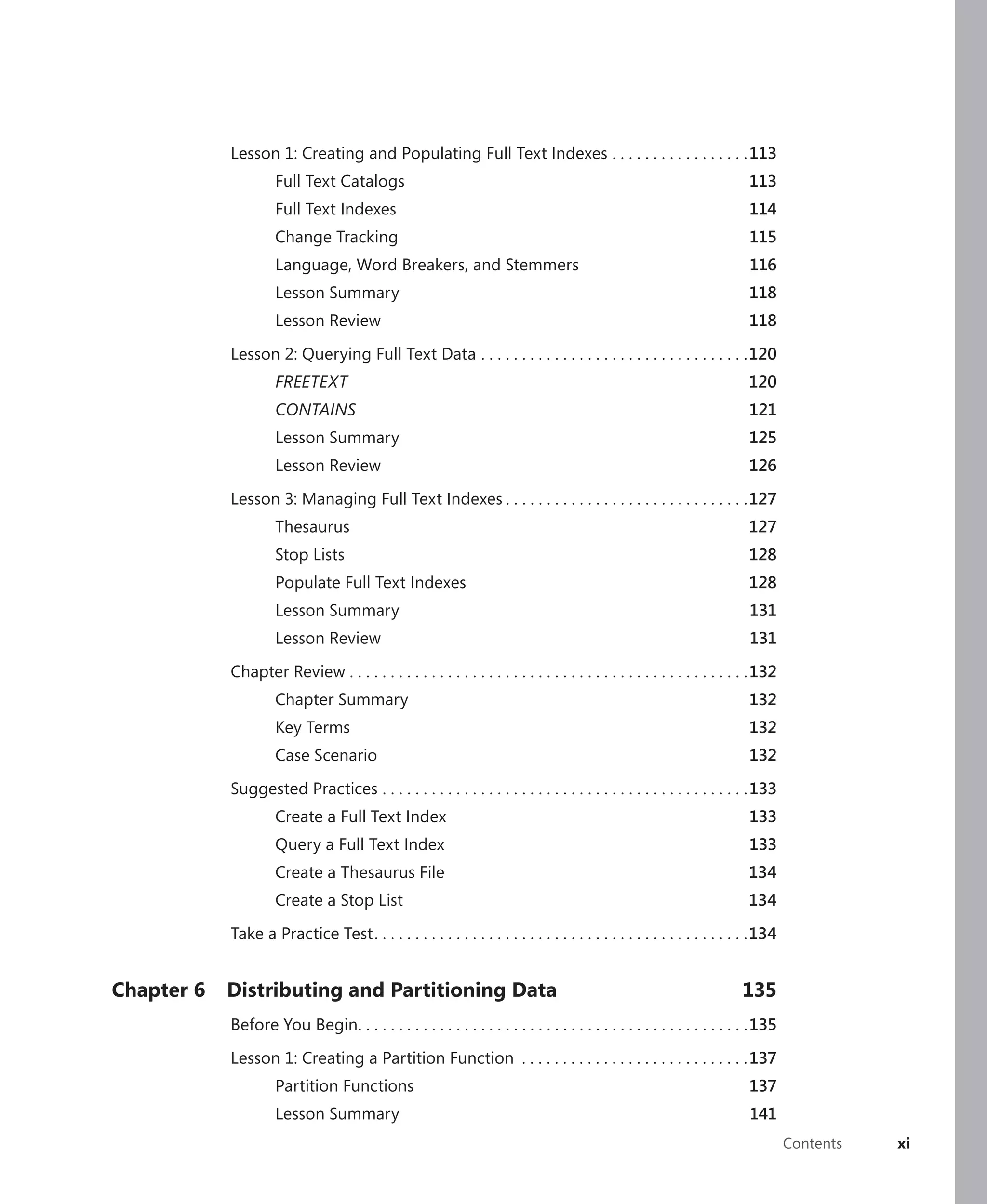 Lesson 1: Creating and Populating Full Text Indexes . . . . . . . . . . . . . . . . . 113
                     Full Text Catalogs                                                                                  113
                     Full Text Indexes                                                                                   114
                     Change Tracking                                                                                     115
                     Language, Word Breakers, and Stemmers                                                               116
                     Lesson Summary                                                                                      118
                     Lesson Review                                                                                       118

            Lesson 2: Querying Full Text Data . . . . . . . . . . . . . . . . . . . . . . . . . . . . . . . . .120
                     FREETEXT                                                                                            120
                     CONTAINS                                                                                            121
                     Lesson Summary                                                                                      125
                     Lesson Review                                                                                       126

            Lesson 3: Managing Full Text Indexes . . . . . . . . . . . . . . . . . . . . . . . . . . . . . .127
                     Thesaurus                                                                                           127
                     Stop Lists                                                                                          128
                     Populate Full Text Indexes                                                                          128
                     Lesson Summary                                                                                      131
                     Lesson Review                                                                                       131

            Chapter Review . . . . . . . . . . . . . . . . . . . . . . . . . . . . . . . . . . . . . . . . . . . . . . . . .132
                     Chapter Summary                                                                                     132
                     Key Terms                                                                                           132
                     Case Scenario                                                                                       132

            Suggested Practices . . . . . . . . . . . . . . . . . . . . . . . . . . . . . . . . . . . . . . . . . . . . . 133
                     Create a Full Text Index                                                                            133
                     Query a Full Text Index                                                                             133
                     Create a Thesaurus File                                                                             134
                     Create a Stop List                                                                                  134

            Take a Practice Test . . . . . . . . . . . . . . . . . . . . . . . . . . . . . . . . . . . . . . . . . . . . . .134


Chapter 6   Distributing and Partitioning Data                                                                         135
            Before You Begin. . . . . . . . . . . . . . . . . . . . . . . . . . . . . . . . . . . . . . . . . . . . . . . . 135

            Lesson 1: Creating a Partition Function . . . . . . . . . . . . . . . . . . . . . . . . . . . . 137
                     Partition Functions                                                                                 137
                     Lesson Summary                                                                                      141
                                                                                                                                  Contents   xi
 
