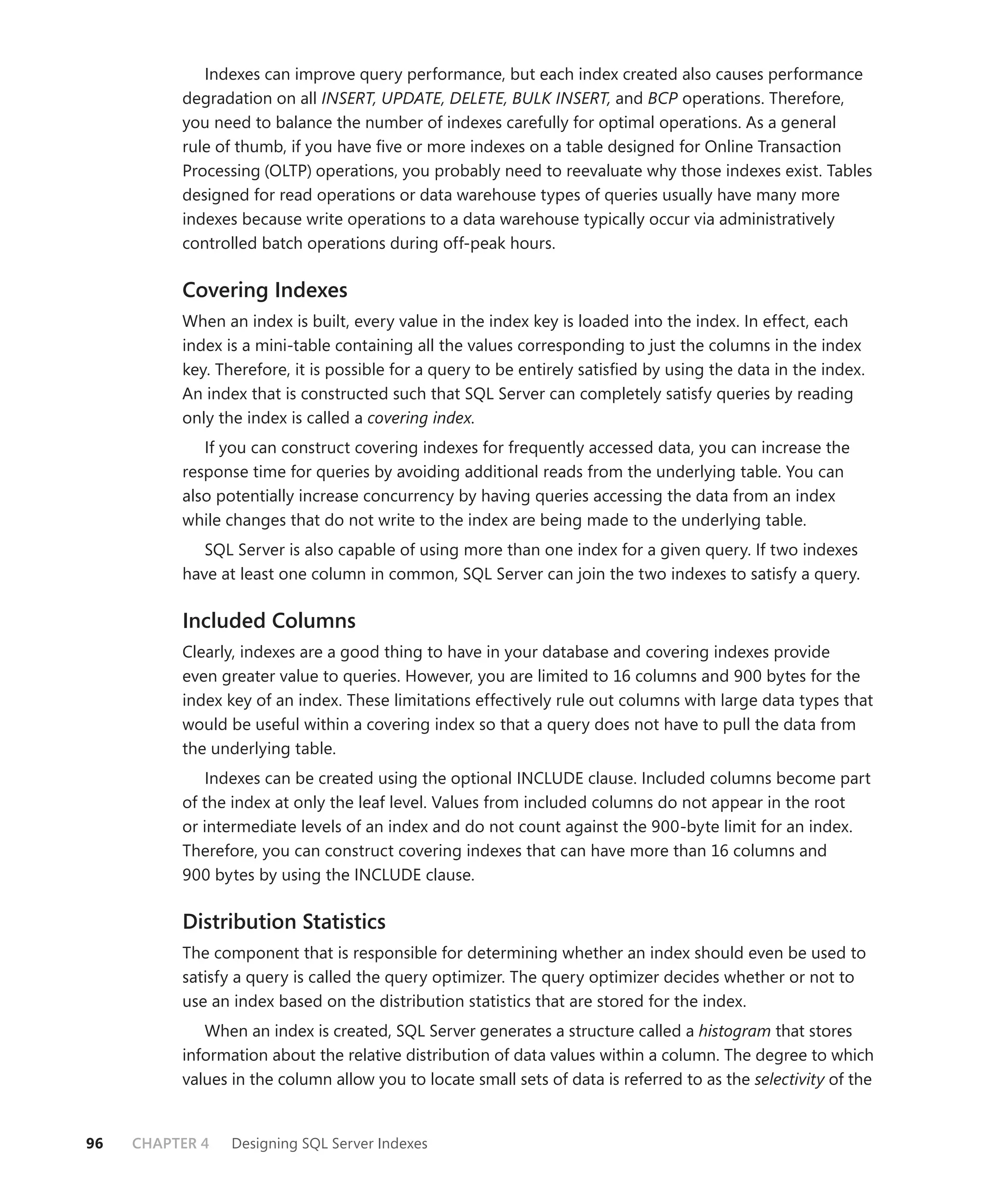 Indexes can improve query performance, but each index created also causes performance
          degradation on all INSERT, UPDATE, DELETE, BULK INSERT, and BCP operations. Therefore,
          you need to balance the number of indexes carefully for optimal operations. As a general
          rule of thumb, if you have ﬁve or more indexes on a table designed for Online Transaction
          Processing (OLTP) operations, you probably need to reevaluate why those indexes exist. Tables
          designed for read operations or data warehouse types of queries usually have many more
          indexes because write operations to a data warehouse typically occur via administratively
          controlled batch operations during off-peak hours.

          Covering Indexes
          When an index is built, every value in the index key is loaded into the index. In effect, each
          index is a mini-table containing all the values corresponding to just the columns in the index
          key. Therefore, it is possible for a query to be entirely satisﬁed by using the data in the index.
          An index that is constructed such that SQL Server can completely satisfy queries by reading
          only the index is called a covering index.
             If you can construct covering indexes for frequently accessed data, you can increase the
          response time for queries by avoiding additional reads from the underlying table. You can
          also potentially increase concurrency by having queries accessing the data from an index
          while changes that do not write to the index are being made to the underlying table.
             SQL Server is also capable of using more than one index for a given query. If two indexes
          have at least one column in common, SQL Server can join the two indexes to satisfy a query.

          Included Columns
          Clearly, indexes are a good thing to have in your database and covering indexes provide
          even greater value to queries. However, you are limited to 16 columns and 900 bytes for the
          index key of an index. These limitations effectively rule out columns with large data types that
          would be useful within a covering index so that a query does not have to pull the data from
          the underlying table.
              Indexes can be created using the optional INCLUDE clause. Included columns become part
          of the index at only the leaf level. Values from included columns do not appear in the root
          or intermediate levels of an index and do not count against the 900-byte limit for an index.
          Therefore, you can construct covering indexes that can have more than 16 columns and
          900 bytes by using the INCLUDE clause.

          Distribution Statistics
          The component that is responsible for determining whether an index should even be used to
          satisfy a query is called the query optimizer. The query optimizer decides whether or not to
          use an index based on the distribution statistics that are stored for the index.
             When an index is created, SQL Server generates a structure called a histogram that stores
          information about the relative distribution of data values within a column. The degree to which
          values in the column allow you to locate small sets of data is referred to as the selectivity of the


96   CHAPTER 4   Designing SQL Server Indexes
 