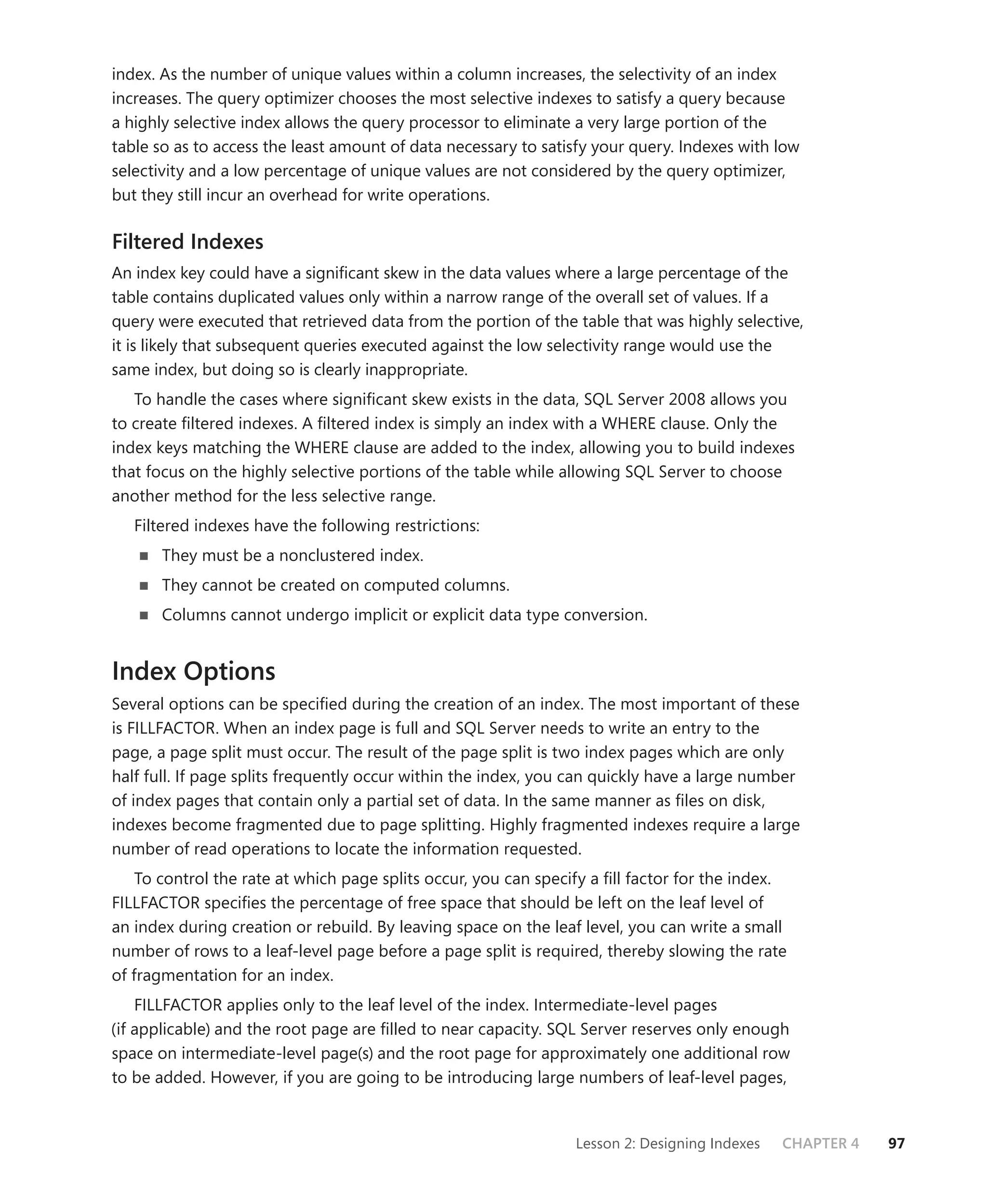 index. As the number of unique values within a column increases, the selectivity of an index
increases. The query optimizer chooses the most selective indexes to satisfy a query because
a highly selective index allows the query processor to eliminate a very large portion of the
table so as to access the least amount of data necessary to satisfy your query. Indexes with low
selectivity and a low percentage of unique values are not considered by the query optimizer,
but they still incur an overhead for write operations.

Filtered Indexes
An index key could have a signiﬁcant skew in the data values where a large percentage of the
table contains duplicated values only within a narrow range of the overall set of values. If a
query were executed that retrieved data from the portion of the table that was highly selective,
it is likely that subsequent queries executed against the low selectivity range would use the
same index, but doing so is clearly inappropriate.
   To handle the cases where signiﬁcant skew exists in the data, SQL Server 2008 allows you
to create ﬁltered indexes. A ﬁltered index is simply an index with a WHERE clause. Only the
index keys matching the WHERE clause are added to the index, allowing you to build indexes
that focus on the highly selective portions of the table while allowing SQL Server to choose
another method for the less selective range.
   Filtered indexes have the following restrictions:
       They must be a nonclustered index.
       They cannot be created on computed columns.
       Columns cannot undergo implicit or explicit data type conversion.


Index Options
Several options can be speciﬁed during the creation of an index. The most important of these
is FILLFACTOR. When an index page is full and SQL Server needs to write an entry to the
page, a page split must occur. The result of the page split is two index pages which are only
half full. If page splits frequently occur within the index, you can quickly have a large number
of index pages that contain only a partial set of data. In the same manner as ﬁles on disk,
indexes become fragmented due to page splitting. Highly fragmented indexes require a large
number of read operations to locate the information requested.
    To control the rate at which page splits occur, you can specify a ﬁll factor for the index.
FILLFACTOR speciﬁes the percentage of free space that should be left on the leaf level of
an index during creation or rebuild. By leaving space on the leaf level, you can write a small
number of rows to a leaf-level page before a page split is required, thereby slowing the rate
of fragmentation for an index.
    FILLFACTOR applies only to the leaf level of the index. Intermediate-level pages
(if applicable) and the root page are ﬁlled to near capacity. SQL Server reserves only enough
space on intermediate-level page(s) and the root page for approximately one additional row
to be added. However, if you are going to be introducing large numbers of leaf-level pages,


                                                                 Lesson 2: Designing Indexes   CHAPTER 4   97
 