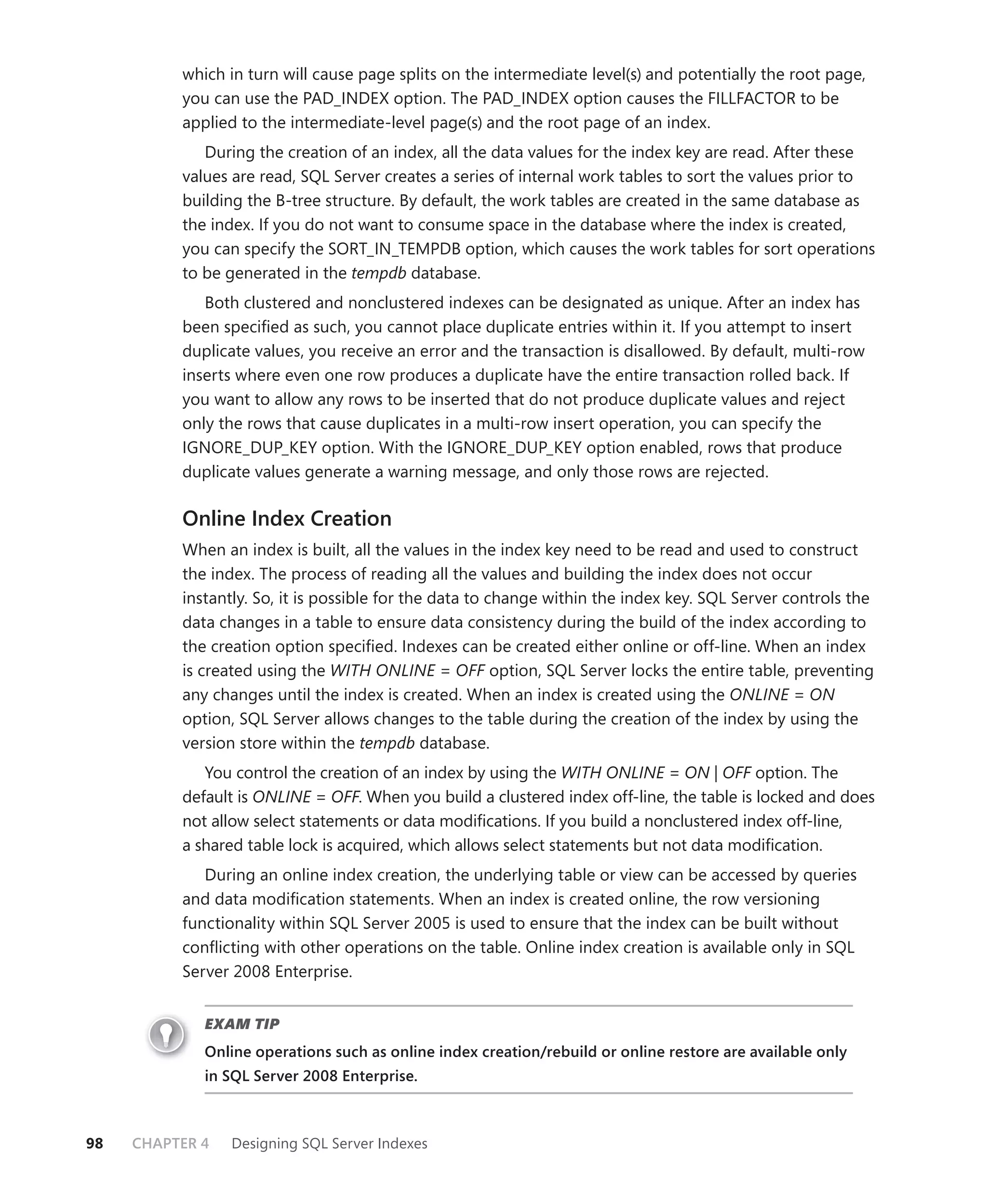 which in turn will cause page splits on the intermediate level(s) and potentially the root page,
          you can use the PAD_INDEX option. The PAD_INDEX option causes the FILLFACTOR to be
          applied to the intermediate-level page(s) and the root page of an index.
             During the creation of an index, all the data values for the index key are read. After these
          values are read, SQL Server creates a series of internal work tables to sort the values prior to
          building the B-tree structure. By default, the work tables are created in the same database as
          the index. If you do not want to consume space in the database where the index is created,
          you can specify the SORT_IN_TEMPDB option, which causes the work tables for sort operations
          to be generated in the tempdb database.
             Both clustered and nonclustered indexes can be designated as unique. After an index has
          been speciﬁed as such, you cannot place duplicate entries within it. If you attempt to insert
          duplicate values, you receive an error and the transaction is disallowed. By default, multi-row
          inserts where even one row produces a duplicate have the entire transaction rolled back. If
          you want to allow any rows to be inserted that do not produce duplicate values and reject
          only the rows that cause duplicates in a multi-row insert operation, you can specify the
          IGNORE_DUP_KEY option. With the IGNORE_DUP_KEY option enabled, rows that produce
          duplicate values generate a warning message, and only those rows are rejected.

          Online Index Creation
          When an index is built, all the values in the index key need to be read and used to construct
          the index. The process of reading all the values and building the index does not occur
          instantly. So, it is possible for the data to change within the index key. SQL Server controls the
          data changes in a table to ensure data consistency during the build of the index according to
          the creation option speciﬁed. Indexes can be created either online or off-line. When an index
          is created using the WITH ONLINE = OFF option, SQL Server locks the entire table, preventing
          any changes until the index is created. When an index is created using the ONLINE = ON
          option, SQL Server allows changes to the table during the creation of the index by using the
          version store within the tempdb database.
             You control the creation of an index by using the WITH ONLINE = ON | OFF option. The
          default is ONLINE = OFF. When you build a clustered index off-line, the table is locked and does
          not allow select statements or data modiﬁcations. If you build a nonclustered index off-line,
          a shared table lock is acquired, which allows select statements but not data modiﬁcation.
             During an online index creation, the underlying table or view can be accessed by queries
          and data modiﬁcation statements. When an index is created online, the row versioning
          functionality within SQL Server 2005 is used to ensure that the index can be built without
          conﬂicting with other operations on the table. Online index creation is available only in SQL
          Server 2008 Enterprise.


             EXAM TIP
             Online operations such as online index creation/rebuild or online restore are available only
             in SQL Server 2008 Enterprise.



98   CHAPTER 4   Designing SQL Server Indexes
 