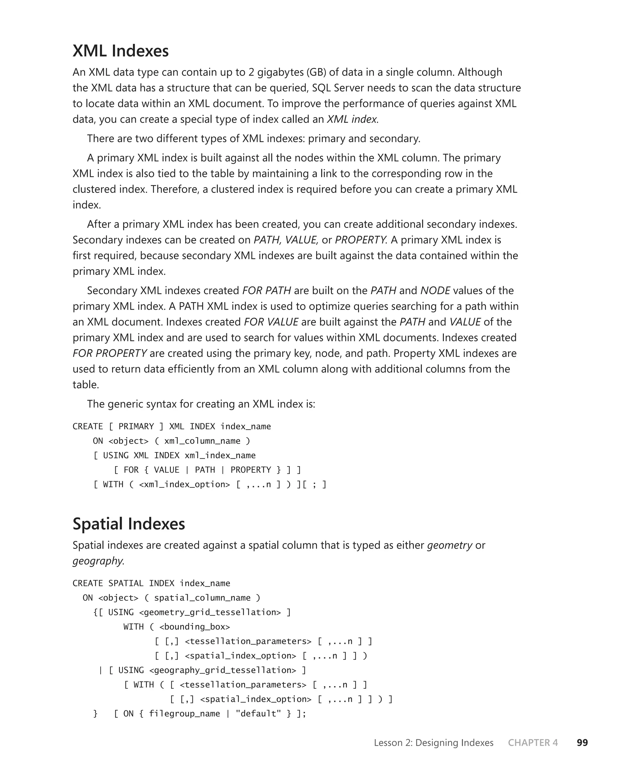 XML Indexes
An XML data type can contain up to 2 gigabytes (GB) of data in a single column. Although
the XML data has a structure that can be queried, SQL Server needs to scan the data structure
to locate data within an XML document. To improve the performance of queries against XML
data, you can create a special type of index called an XML index.
   There are two different types of XML indexes: primary and secondary.
   A primary XML index is built against all the nodes within the XML column. The primary
XML index is also tied to the table by maintaining a link to the corresponding row in the
clustered index. Therefore, a clustered index is required before you can create a primary XML
index.
   After a primary XML index has been created, you can create additional secondary indexes.
Secondary indexes can be created on PATH, VALUE, or PROPERTY. A primary XML index is
ﬁrst required, because secondary XML indexes are built against the data contained within the
primary XML index.
   Secondary XML indexes created FOR PATH are built on the PATH and NODE values of the
primary XML index. A PATH XML index is used to optimize queries searching for a path within
an XML document. Indexes created FOR VALUE are built against the PATH and VALUE of the
primary XML index and are used to search for values within XML documents. Indexes created
FOR PROPERTY are created using the primary key, node, and path. Property XML indexes are
used to return data efﬁciently from an XML column along with additional columns from the
table.
   The generic syntax for creating an XML index is:

CREATE [ PRIMARY ] XML INDEX index_name
    ON <object> ( xml_column_name )
    [ USING XML INDEX xml_index_name
        [ FOR { VALUE | PATH | PROPERTY } ] ]
    [ WITH ( <xml_index_option> [ ,...n ] ) ][ ; ]



Spatial Indexes
Spatial indexes are created against a spatial column that is typed as either geometry or
geography.

CREATE SPATIAL INDEX index_name
  ON <object> ( spatial_column_name )
    {[ USING <geometry_grid_tessellation> ]
          WITH ( <bounding_box>
                 [ [,] <tessellation_parameters> [ ,...n ] ]
                 [ [,] <spatial_index_option> [ ,...n ] ] )
     | [ USING <geography_grid_tessellation> ]
          [ WITH ( [ <tessellation_parameters> [ ,...n ] ]
                    [ [,] <spatial_index_option> [ ,...n ] ] ) ]
    }   [ ON { filegroup_name | "default" } ];


                                                                Lesson 2: Designing Indexes   CHAPTER 4   99
 