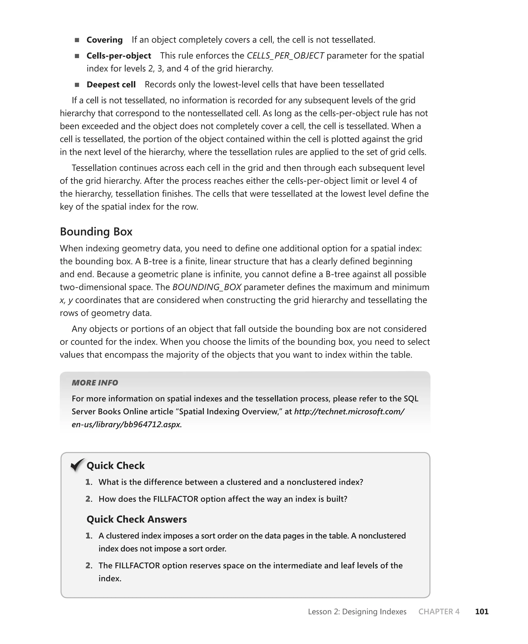 Covering    If an object completely covers a cell, the cell is not tessellated.
       Cells-per-object     This rule enforces the CELLS_PER_OBJECT parameter for the spatial
       index for levels 2, 3, and 4 of the grid hierarchy.
       Deepest cell    Records only the lowest-level cells that have been tessellated
    If a cell is not tessellated, no information is recorded for any subsequent levels of the grid
hierarchy that correspond to the nontessellated cell. As long as the cells-per-object rule has not
been exceeded and the object does not completely cover a cell, the cell is tessellated. When a
cell is tessellated, the portion of the object contained within the cell is plotted against the grid
in the next level of the hierarchy, where the tessellation rules are applied to the set of grid cells.
   Tessellation continues across each cell in the grid and then through each subsequent level
of the grid hierarchy. After the process reaches either the cells-per-object limit or level 4 of
the hierarchy, tessellation ﬁnishes. The cells that were tessellated at the lowest level deﬁne the
key of the spatial index for the row.

Bounding Box
When indexing geometry data, you need to deﬁne one additional option for a spatial index:
the bounding box. A B-tree is a ﬁnite, linear structure that has a clearly deﬁned beginning
and end. Because a geometric plane is inﬁnite, you cannot deﬁne a B-tree against all possible
two-dimensional space. The BOUNDING_BOX parameter deﬁnes the maximum and minimum
x, y coordinates that are considered when constructing the grid hierarchy and tessellating the
rows of geometry data.
   Any objects or portions of an object that fall outside the bounding box are not considered
or counted for the index. When you choose the limits of the bounding box, you need to select
values that encompass the majority of the objects that you want to index within the table.


   MORE INFO

   For more information on spatial indexes and the tessellation process, please refer to the SQL
   Server Books Online article “Spatial Indexing Overview,” at http://technet.microsoft.com/
   en-us/library/bb964712.aspx.




       Q
       Quick Check
       1 . What is the difference between a clustered and a nonclustered index?

       2. How does the FILLFACTOR option affect the way an index is built?

       Quick Check Answers
       1. A clustered index imposes a sort order on the data pages in the table. A nonclustered
          index does not impose a sort order.

       2. The FILLFACTOR option reserves space on the intermediate and leaf levels of the
          index.



                                                                    Lesson 2: Designing Indexes    CHAPTER 4   101
 