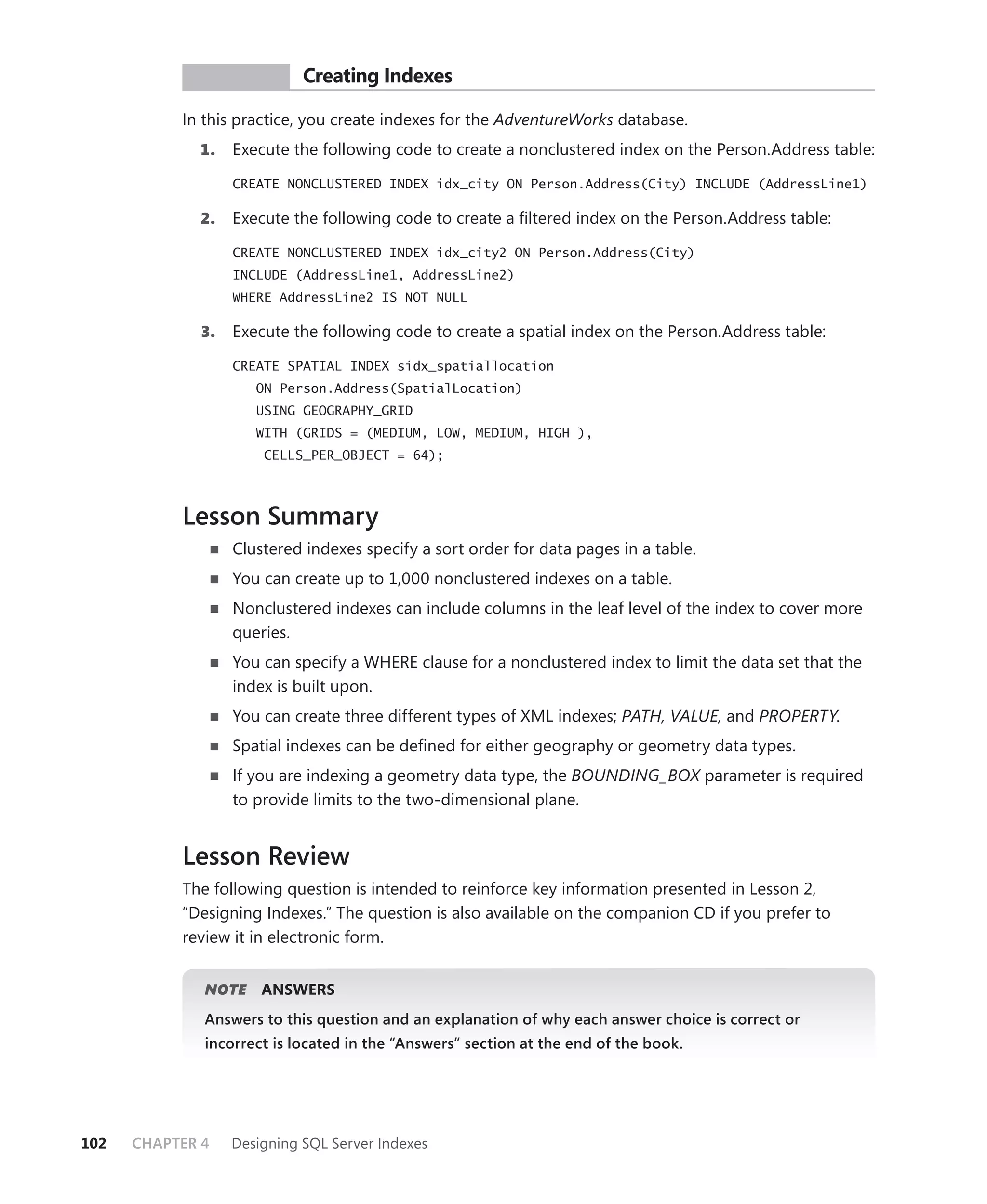 PR ACTICE        Creating Indexes

           In this practice, you create indexes for the AdventureWorks database.
             1.    Execute the following code to create a nonclustered index on the Person.Address table:

                   CREATE NONCLUSTERED INDEX idx_city ON Person.Address(City) INCLUDE (AddressLine1)

             2.    Execute the following code to create a ﬁltered index on the Person.Address table:

                   CREATE NONCLUSTERED INDEX idx_city2 ON Person.Address(City)
                   INCLUDE (AddressLine1, AddressLine2)
                   WHERE AddressLine2 IS NOT NULL

              3.   Execute the following code to create a spatial index on the Person.Address table:

                   CREATE SPATIAL INDEX sidx_spatiallocation
                      ON Person.Address(SpatialLocation)
                      USING GEOGRAPHY_GRID
                      WITH (GRIDS = (MEDIUM, LOW, MEDIUM, HIGH ),
                       CELLS_PER_OBJECT = 64);



           Lesson Summary
                   Clustered indexes specify a sort order for data pages in a table.
                   You can create up to 1,000 nonclustered indexes on a table.
                   Nonclustered indexes can include columns in the leaf level of the index to cover more
                   queries.
                   You can specify a WHERE clause for a nonclustered index to limit the data set that the
                   index is built upon.
                   You can create three different types of XML indexes; PATH, VALUE, and PROPERTY.
                   Spatial indexes can be deﬁned for either geography or geometry data types.
                   If you are indexing a geometry data type, the BOUNDING_BOX parameter is required
                   to provide limits to the two-dimensional plane.


           Lesson Review
           The following question is intended to reinforce key information presented in Lesson 2,
           “Designing Indexes.” The question is also available on the companion CD if you prefer to
           review it in electronic form.


              NOTE
                 E     ANSWERS
              Answers to this question and an explanation of why each answer choice is correct or
              incorrect is located in the “Answers” section at the end of the book.




102   CHAPTER 4    Designing SQL Server Indexes
 